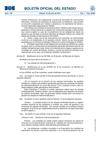 BOLETÍN OFICIAL DEL ESTADO
Núm. 168	                                 Sábado 14 de julio de 2012	                               Sec. I. Pág. 50483


                  mismas limitaciones, las obligaciones económicas derivadas de instrumentos
                  financieros, incluidos los resultantes de operaciones de titulización, cuya emisión
                  se encuentre respaldada por créditos o préstamos a la exportación de bienes y
                  servicios españoles asegurados por CESCE.
                      A los efectos de lo previsto en el párrafo anterior, CESCE podrá otorgar fianzas,
                  garantías a primera demanda y cualquier otro compromiso de pago o resarcimiento
                  que resulte exigible en caso de incumplimiento de las obligaciones objeto de
                  garantía y que apruebe la Comisión Ejecutiva de Riesgos Políticos por cuenta del
                  Estado del Consejo de Administración de CESCE.
                      2.  Todas y cada una de las operaciones que pretendan ser garantizadas
                  conforme a lo establecido en el apartado anterior habrán de ser previamente
                  aprobadas por la Comisión de Riesgos Políticos por cuenta del Estado de CESCE.
                      3.  El Estado responderá de las obligaciones asumidas por CESCE por cuenta
                  de aquél, para lo cual las leyes de presupuestos generales del Estado incluirán los
                  créditos necesarios para hacer frente a la cobertura de los riesgos y gastos que se
                  contraigan por cuenta del Estado, siempre y cuando los derechos cobrados y las
                  reservas que, en su caso, se constituyan resultaren insuficientes.»

            Artículo 30.  Modificación de la Ley 24/1988, de 28 de julio, del Mercado de Valores.

               Se añade una nueva letra l) al artículo 2.1:

                      «l)  Las cédulas de internacionalización.»

            Artículo 31.  Modificación de la Ley 44/2002, de 22 de noviembre, de Medidas de
                Reforma del Sistema Financiero.

               La Ley 44/2002, de 22 de noviembre, queda modificada como sigue:

                Uno.  Se añade un nuevo párrafo al final del apartado primero del artículo 13 con la
            siguiente redacción:

                      «En el momento de la emisión de las cédulas territoriales, de aquellos
                  préstamos y créditos que pudieran igualmente garantizar las emisiones de cédulas
                  de internacionalización en virtud del artículo 13 bis, apartado primero, letra a),
                  deberá elegirse cuales garantizarán dicha emisión.
                      Estos préstamos y créditos no podrán garantizar ambos tipos de cédulas
                  simultáneamente. Tampoco podrán, una vez asignados como garantía a la emisión
                  de cédulas territoriales, dejar de garantizar dichas cédulas para convertirse en
                  garantía de cédulas de internacionalización.»

               Dos.  Se añade un nuevo apartado octavo al artículo 13 con la siguiente redacción:

                      «Octavo.  La entidad emisora de las cédulas territoriales llevará un registro
                  contable especial de los préstamos y créditos que sirven de garantía a las
                  emisiones de cédulas territoriales. Las cuentas anuales de la entidad emisora
                  recogerán, en la forma que reglamentariamente se determine, los datos esenciales
                  de dicho registro.»

               Tres.  Se añade un nuevo artículo 13 bis con la siguiente redacción:

                  «Artículo 13 bis.  Cédulas de internacionalización.
                                                                                                                     cve: BOE-A-2012-9364




                      Primero.  Las entidades de crédito podrán realizar emisiones de valores de
                  renta fija con la denominación exclusiva de «Cédulas de internacionalización»,
                  cuyo capital e intereses estarán especialmente garantizados por:

                     a)  Los préstamos y créditos vinculados a la financiación de contratos de
                  exportación de bienes y servicios españoles o a la internacionalización de las
 