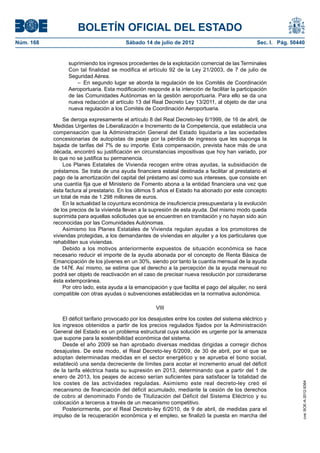 BOLETÍN OFICIAL DEL ESTADO
Núm. 168	                                  Sábado 14 de julio de 2012	                               Sec. I. Pág. 50440


                  suprimiendo los ingresos procedentes de la explotación comercial de las Terminales
                  Con tal finalidad se modifica el artículo 92 de la Ley 21/2003, de 7 de julio de
                  Seguridad Aérea.
                      –  En segundo lugar se aborda la regulación de los Comités de Coordinación
                  Aeroportuaria. Esta modificación responde a la intención de facilitar la participación
                  de las Comunidades Autónomas en la gestión aeroportuaria. Para ello se da una
                  nueva redacción al artículo 13 del Real Decreto Ley 13/2011, al objeto de dar una
                  nueva regulación a los Comités de Coordinación Aeroportuaria.

                Se deroga expresamente el artículo 8 del Real Decreto-ley 6/1999, de 16 de abril, de
            Medidas Urgentes de Liberalización e Incremento de la Competencia, que establecía una
            compensación que la Administración General del Estado liquidaría a las sociedades
            concesionarias de autopistas de peaje por la pérdida de ingresos que les suponga la
            bajada de tarifas del 7% de su importe. Esta compensación, prevista hace más de una
            década, encontró su justificación en circunstancias impositivas que hoy han variado, por
            lo que no se justifica su permanencia.
                Los Planes Estatales de Vivienda recogen entre otras ayudas, la subsidiación de
            préstamos. Se trata de una ayuda financiera estatal destinada a facilitar al prestatario el
            pago de la amortización del capital del préstamo así como sus intereses, que consiste en
            una cuantía fija que el Ministerio de Fomento abona a la entidad financiera una vez que
            ésta factura al prestatario. En los últimos 5 años el Estado ha abonado por este concepto
            un total de más de 1.298 millones de euros.
                En la actualidad la coyuntura económica de insuficiencia presupuestaria y la evolución
            de los precios de la vivienda llevan a la supresión de esta ayuda. Del mismo modo queda
            suprimida para aquellas solicitudes que se encuentren en tramitación y no hayan sido aún
            reconocidas por las Comunidades Autónomas.
                Asimismo los Planes Estatales de Vivienda regulan ayudas a los promotores de
            viviendas protegidas, a los demandantes de viviendas en alquiler y a los particulares que
            rehabiliten sus viviendas.
                Debido a los motivos anteriormente expuestos de situación económica se hace
            necesario reducir el importe de la ayuda abonada por el concepto de Renta Básica de
            Emancipación de los jóvenes en un 30%, siendo por tanto la cuantía mensual de la ayuda
            de 147€. Así mismo, se estima que el derecho a la percepción de la ayuda mensual no
            podrá ser objeto de reactivación en el caso de precisar nueva resolución por considerarse
            ésta extemporánea.
                Por otro lado, esta ayuda a la emancipación y que facilita el pago del alquiler, no será
            compatible con otras ayudas o subvenciones establecidas en la normativa autonómica.

                                                         VIII

                El déficit tarifario provocado por los desajustes entre los costes del sistema eléctrico y
            los ingresos obtenidos a partir de los precios regulados fijados por la Administración
            General del Estado es un problema estructural cuya solución es urgente por la amenaza
            que supone para la sostenibilidad económica del sistema.
                Desde el año 2009 se han aprobado diversas medidas dirigidas a corregir dichos
            desajustes. De este modo, el Real Decreto-ley 6/2009, de 30 de abril, por el que se
            adoptan determinadas medidas en el sector energético y se aprueba el bono social,
            estableció una senda decreciente de límites para acotar el incremento anual del déficit
            de la tarifa eléctrica hasta su supresión en 2013, determinando que a partir del 1 de
            enero de 2013, los peajes de acceso serían suficientes para satisfacer la totalidad de
            los costes de las actividades reguladas. Asimismo este real decreto-ley creó el
                                                                                                                      cve: BOE-A-2012-9364




            mecanismo de financiación del déficit acumulado, mediante la cesión de los derechos
            de cobro al denominado Fondo de Titulización del Déficit del Sistema Eléctrico y su
            colocación a terceros a través de un mecanismo competitivo.
                Posteriormente, por el Real Decreto-ley 6/2010, de 9 de abril, de medidas para el
            impulso de la recuperación económica y el empleo, se finalizó la puesta en marcha del
 