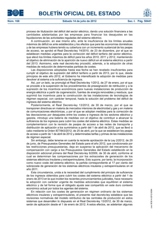 BOLETÍN OFICIAL DEL ESTADO
Núm. 168	                                  Sábado 14 de julio de 2012	                              Sec. I. Pág. 50441


            proceso de titulización del déficit del sector eléctrico, dando una solución financiera a las
            cantidades adelantadas por las empresas para financiar los desajustes en las
            liquidaciones de las actividades reguladas del sistema eléctrico.
                 A continuación, en ese mismo año, ante la insuficiencia de los límites anuales
            máximos de déficit ex ante establecidos y los efectos que para las economías domésticas
            y de las empresas hubiera tenido su cobertura con un incremento sustancial de los peajes
            de acceso, se aprobó el Real Decreto-ley 14/2010, de 23 de diciembre, por el que se
            establecen medidas urgentes para la corrección del déficit tarifario del sector eléctrico,
            que elevó los límites máximos de déficit para los años 2010, 2011 y 2012, manteniendo
            el objetivo de eliminación de la aparición de nuevo déficit en el sistema eléctrico a partir
            del 2013. Asimismo, este real decreto-ley procedió, además, a la adopción de otras
            medidas de reducción de determinadas partidas de costes.
                 Las disposiciones adoptadas hasta esa fecha se han revelado insuficientes para
            cumplir el objetivo de supresión del déficit tarifario a partir de 2013, por lo que, desde
            principios de este año 2012, el Gobierno ha intensificado la adopción de medidas para
            devolver al sistema a la suficiencia de ingresos.
                 Así, por un lado, se promulgó el Real Decreto-ley 1/2012, de 27 de enero, por el que
            se procede a la suspensión de los procedimientos de preasignación de retribución y a la
            supresión de los incentivos económicos para nuevas instalaciones de producción de
            energía eléctrica a partir de cogeneración, fuentes de energía renovables y residuos, que
            suprimió los incentivos para la construcción de las instalaciones de tecnologías de
            régimen especial, con carácter temporal, hasta la solución del problema del déficit de
            ingresos del sistema eléctrico.
                 Posteriormente, el Real Decreto-ley 13/2012, de 30 de marzo, por el que se
            transponen directivas en materia de mercados interiores de electricidad y gas y en materia
            de comunicaciones electrónicas, y por el que se adoptan medidas para la corrección de
            las desviaciones por desajustes entre los costes e ingresos de los sectores eléctrico y
            gasista, introdujo una batería de medidas con el objetivo de contribuir a alcanzar la
            suficiencia de los ingresos para cubrir los costes del sistema eléctrico. Estas medidas se
            complementaron con la revisión de peajes de acceso a las redes de transporte y
            distribución de aplicación a los suministros a partir del 1 de abril de 2012, que se llevó a
            cabo mediante la Orden IET/843/2012, de 25 de abril, por la que se establecen los peajes
            de acceso a partir de 1 de abril de 2012 y determinadas tarifas y primas de las instalaciones
            de régimen especial.
                 Sin embargo, debe tenerse en cuenta la reciente aprobación de la Ley 2/2012, de 29
            de junio, de Presupuestos Generales del Estado para el año 2012, que condicionada por
            las restricciones presupuestarias, deja en suspenso la aplicación del mecanismo de
            compensación con cargo a los Presupuestos Generales del Estado establecido en la
            disposición adicional primera del Real Decreto-ley 6/2009, de 30 de abril, conforme al
            cual se determinan las compensaciones por los extracostes de generación de los
            sistemas eléctricos Insulares y extrapeninsulares. Esto supone, por tanto, la incorporación
            como nuevo coste del sistema eléctrico, la partida correspondiente al 17 por ciento del
            sobrecoste de generación de los sistemas eléctricos insulares y extrapeninsulares en el
            año 2011.
                 Esta circunstancia, unida a la necesidad del cumplimiento del principio de suficiencia
            de los ingresos obtenidos para cubrir los costes del sistema eléctrico a partir del 1 de
            enero de 2013 en la que inciden los recientes pronunciamientos judiciales, hace necesario
            la adopción con carácter urgente de medidas adicionales que equilibren el sistema
            eléctrico y de tal forma que el obligado ajuste sea compartido en este duro contexto
            económico actual por todos los agentes del sistema.
                                                                                                                     cve: BOE-A-2012-9364




                 En relación con los costes de generación en régimen ordinario de los sistemas
            eléctricos insulares y extrapeninsulares, el presente real decreto-ley establece que las
            revisiones normativas del modelo retributivo de las centrales de producción en estos
            sistemas que desarrollen lo dispuesto en el Real Decreto-ley 13/2012, de 30 de marzo,
            serán de aplicación desde el 1 de enero de 2012. A estos efectos, se adelantan algunas
 