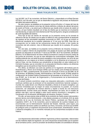 BOLETÍN OFICIAL DEL ESTADO
Núm. 168	                                  Sábado 14 de julio de 2012	                             Sec. I. Pág. 50443


            Ley 54/1997, de 27 de noviembre, del Sector Eléctrico, y desarrollado en el Real Decreto
            437/2010, de 9 de abril, por el que se desarrolla la regulación del proceso de titulización
            del déficit del sistema eléctrico.
                De esta manera, se establece en la presente norma el Euribor a 3 meses del mes de
            noviembre del año anterior como tipo de interés definitivo a efectos de cálculo del precio
            de cesión al Fondo, y se prevé que la diferencia que resulte entre el precio de cesión al
            Fondo y el que hubiera resultado con el tipo de interés que se reconoce en el presente
            real decreto-ley, en ejecución de la Sentencia del Tribunal Supremo, tenga la consideración
            de coste liquidable del sistema.
                Para fijar el tipo de interés de mercado en la presente norma se ha tomado la
            referencia del tipo de interés que se aplica al déficit ex ante correspondiente al desajuste
            de ingresos de las actividades reguladas reconocido en 2007, en el que se incluye un
            diferencial resultante de la subasta celebrada el 12 de junio de 2008. Este tipo se
            corresponde con la media de las cotizaciones diarias del Euribor a tres meses de
            noviembre del año anterior, más el diferencial que resultó de la subasta, 65 puntos
            básicos.
                Por otro lado, se habilita en la presente norma al Ministro de Industria, Energía y
            Turismo a aplicar criterios de progresividad a los peajes de acceso que debe aprobar de
            acuerdo a lo dispuesto en el artículo 17 de la Ley 54/1997, de 27 de noviembre, del Sector
            Eléctrico. En la determinación de estos criterios se tendrá en cuenta el consumo medio de
            los puntos de suministro, sin que se vean afectados los consumidores vulnerables. Esta
            medida pretende dar una señal de precio energético a los consumidores, con el fin de que
            se traduzca en una mejora en el ahorro energético y en la eficiencia en el consumo, y
            está en línea, con las iniciativas que actualmente se desarrollan en esta materia por la
            Comisión Europea, que se concretan en un propuesta de Directiva relativa a la eficiencia
            energética que se encuentra en fase final de tramitación.
                Por último, se efectúan una serie de cambios en la regulación del Instituto para la
            Diversificación y Ahorro de la Energía (IDAE) que fue creado como Entidad de Derecho
            público en 1985, y posteriormente, de acuerdo con el artículo 72 de la Ley 50/1998, de 30
            de diciembre, de Medidas Fiscales, Administrativas y del Orden social, el IDAE adoptó la
            configuración de Entidad Pública Empresarial de las previstas en el artículo 43.1.b) de la
            Ley 6/1997, de 14 de abril, de Organización y Funcionamiento de la Administración
            General del Estado.
                El actual contexto económico exige una respuesta adecuada y coordinada a los
            continuos cambios que se producen en los escenarios económicos nacional, europeo y
            mundial, los cuales tienen una influencia indudable y directa en el sector energético. Las
            acciones inmediatas que se exigen en estas circunstancias no pueden, en muchas
            ocasiones, ser adoptadas de manera efectiva y rápida a través de una estructura
            departamental, muchas veces poco flexible, requiriéndose por tanto, de un modelo de
            gestión más ágil y que se adapte a este nuevo entorno económico y energético, en
            coordinación con la actuación del Ministerio de Industria, Energía y Turismo.
                Por ello, se hace preciso dotar al IDAE de la condición de medio propio instrumental y
            servicio técnico de la Administración, a los efectos previstos en el artículo 24.6 de texto
            refundido de la Ley de Contratos del Sector Público, aprobado por Real Decreto
            Legislativo 3/2011, de 14 de noviembre, para la realización de cuantos trabajos se le
            encomienden por la Administración General del Estado. Además, para lograr una
            racionalización del sector público se clarifican sus fines y funciones, de forma que el IDAE
            se configure como un organismo de promoción de la conservación, diversificación, ahorro
            y eficiencia energética, en un momento marcado por los compromisos europeos en esta
            materia.
                                                                                                                    cve: BOE-A-2012-9364




                                                        IX

                Las disposiciones adicionales contienen regímenes jurídicos especiales, relacionados
            con las materias objeto de regulación, así como situaciones excepcionales que se apartan
            de la normativa común, como la concesión de beneficios fiscales a la candidatura olímpica
 