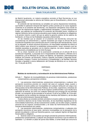 BOLETÍN OFICIAL DEL ESTADO
Núm. 168	                                 Sábado 14 de julio de 2012	                             Sec. I. Pág. 50444


            de Madrid Igualmente, en materia energética acomete el Real Decreto-ley en sus
            disposiciones adicionales la reforma del Instituto para la Diversificación y Ahorro de la
            Energía (IDAE).
                El contenido del real decreto-ley se completa con quince disposiciones transitorias,
            que facilitan la aplicación temporal del régimen jurídico previsto por la nueva regulación
            contenida en el presente real decreto-ley; una disposición derogatoria única donde se
            incluyen las disposiciones legales y reglamentarias derogadas; y quince disposiciones
            finales, que además de complementar el contenido del articulado previo, modifican el
            régimen retributivo de los convenios educativos para niveles de enseñanza no obligatorios
            y el periodo máximo a partir del que se aplica la garantía pública de los salarios de
            tramitación, en línea con las finalidades expuestas anteriormente.
                En las medidas que se adoptan en el presente real decreto-ley concurren las
            circunstancias de extraordinaria y urgente necesidad que exige el artículo 86 de la
            Constitución Española como premisa para recurrir a esta figura del real decreto-ley. Como
            se ha expuesto, la actual coyuntura económica y la inexcusable necesidad de reducir el
            déficit público para alcanzar la estabilidad presupuestaria, hacen necesario que las
            medidas expuestas se aprueben con la máxima urgencia, con pleno respeto al marco
            constitucional y al establecido por la Unión Europea.
                En su virtud, haciendo uso de la autorización contenida en el artículo 86 de la
            Constitución Española, a propuesta de la Vicepresidenta del Gobierno y Ministra de la
            Presidencia y de los Ministros de Justicia; de Defensa, de Hacienda y Administraciones
            Públicas; de Fomento, de Educación, Cultura y Deporte; de Empleo y Seguridad Social;
            de Industria, Energía y Turismo; de Economía y Competitividad; y de Sanidad, Servicios
            Sociales e Igualdad y previa deliberación del Consejo de Ministros en su reunión del
            día  13 de julio de 2012,

                                                  DISPONGO:

                                                    TÍTULO I

               Medidas de reordenación y racionalización de las Administraciones Públicas

            Artículo 1.  Régimen de incompatibilidades de pensiones indemnizatorias, prestaciones
                compensatorias y percepciones similares.

                1.  Las pensiones indemnizatorias, prestaciones compensatorias y cualquier otra
            percepción económica prevista con ocasión del cese en cualquier cargo, puesto o
            actividad en el sector público son incompatibles con cualquier retribución con cargo a los
            Presupuestos de las Administraciones Públicas, de los entes, organismos y empresas de
            ellos dependientes, o con cargo a los de los órganos constitucionales o que resulte de la
            aplicación de arancel, así como con cualquier retribución que provenga de una actividad
            privada, con excepción de las previstas en el artículo 10 de la Ley 5/2006, de 10 de abril,
            de regulación de los conflictos de intereses de los miembros del Gobierno y de los altos
            cargos de la Administración General del Estado.
                A estos efectos se considera también actividad en el sector público la desarrollada por
            los miembros electivos de las Cortes Generales, de las Asambleas legislativas de las
            Comunidades Autónomas y de las Corporaciones Locales, por los altos cargos y restante
            personal de los órganos constitucionales y de todas las Administraciones Públicas,
            incluida la Administración de Justicia.
                2.  Las pensiones indemnizatorias, prestaciones compensatorias y cualquiera otra
            percepción económica al cese serán, asimismo incompatibles con la percepción de la
                                                                                                                   cve: BOE-A-2012-9364




            pensión de jubilación o retiro por Derechos pasivos, o por cualquier régimen de Seguridad
            Social público y obligatorio.
                3.  Quienes cesen en los puestos que tengan prevista las pensiones indemnizatorias,
            prestaciones compensatorias y cualquier otra percepción económica a que se refieren los
            apartados 1 y 2 tendrán un plazo de quince días hábiles, a contar desde que concurra la
 