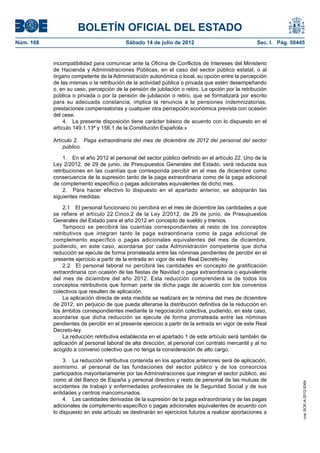 BOLETÍN OFICIAL DEL ESTADO
Núm. 168	                                  Sábado 14 de julio de 2012	                             Sec. I. Pág. 50445


            incompatibilidad para comunicar ante la Oficina de Conflictos de Intereses del Ministerio
            de Hacienda y Administraciones Públicas, en el caso del sector público estatal, o al
            órgano competente de la Administración autonómica o local, su opción entre la percepción
            de las mismas o la retribución de la actividad pública o privada que estén desempeñando
            o, en su caso, percepción de la pensión de jubilación o retiro. La opción por la retribución
            pública o privada o por la pensión de jubilación o retiro, que se formalizará por escrito
            para su adecuada constancia, implica la renuncia a la pensiones indemnizatorias,
            prestaciones compensatorias y cualquier otra percepción económica prevista con ocasión
            del cese.
                 4.  La presente disposición tiene carácter básico de acuerdo con lo dispuesto en el
            artículo 149.1.13ª y 156.1 de la Constitución Española.»

            Artículo 2.  Paga extraordinaria del mes de diciembre de 2012 del personal del sector
                público.

                 1.  En el año 2012 el personal del sector público definido en el artículo 22. Uno de la
            Ley 2/2012, de 29 de junio, de Presupuestos Generales del Estado, verá reducida sus
            retribuciones en las cuantías que corresponda percibir en el mes de diciembre como
            consecuencia de la supresión tanto de la paga extraordinaria como de la paga adicional
            de complemento específico o pagas adicionales equivalentes de dicho mes.
                 2.  Para hacer efectivo lo dispuesto en el apartado anterior, se adoptarán las
            siguientes medidas:

                2.1  El personal funcionario no percibirá en el mes de diciembre las cantidades a que
            se refiere el artículo 22.Cinco.2 de la Ley 2/2012, de 29 de junio, de Presupuestos
            Generales del Estado para el año 2012 en concepto de sueldo y trienios.
                Tampoco se percibirá las cuantías correspondientes al resto de los conceptos
            retributivos que integran tanto la paga extraordinaria como la paga adicional de
            complemento específico o pagas adicionales equivalentes del mes de diciembre,
            pudiendo, en este caso, acordarse por cada Administración competente que dicha
            reducción se ejecute de forma prorrateada entre las nóminas pendientes de percibir en el
            presente ejercicio a partir de la entrada en vigor de este Real Decreto-ley.
                2.2  El personal laboral no percibirá las cantidades en concepto de gratificación
            extraordinaria con ocasión de las fiestas de Navidad o paga extraordinaria o equivalente
            del mes de diciembre del año 2012. Esta reducción comprenderá la de todos los
            conceptos retributivos que forman parte de dicha paga de acuerdo con los convenios
            colectivos que resulten de aplicación.
                La aplicación directa de esta medida se realizará en la nómina del mes de diciembre
            de 2012, sin perjuicio de que pueda alterarse la distribución definitiva de la reducción en
            los ámbitos correspondientes mediante la negociación colectiva, pudiendo, en este caso,
            acordarse que dicha reducción se ejecute de forma prorrateada entre las nóminas
            pendientes de percibir en el presente ejercicio a partir de la entrada en vigor de este Real
            Decreto-ley.
                La reducción retributiva establecida en el apartado 1 de este artículo será también de
            aplicación al personal laboral de alta dirección, al personal con contrato mercantil y al no
            acogido a convenio colectivo que no tenga la consideración de alto cargo.

                3.  La reducción retributiva contenida en los apartados anteriores será de aplicación,
            asimismo, al personal de las fundaciones del sector público y de los consorcios
            participados mayoritariamente por las Administraciones que integran el sector público, así
            como al del Banco de España y personal directivo y resto de personal de las mutuas de
                                                                                                                    cve: BOE-A-2012-9364




            accidentes de trabajo y enfermedades profesionales de la Seguridad Social y de sus
            entidades y centros mancomunados.
                4.  Las cantidades derivadas de la supresión de la paga extraordinaria y de las pagas
            adicionales de complemento específico o pagas adicionales equivalentes de acuerdo con
            lo dispuesto en este artículo se destinarán en ejercicios futuros a realizar aportaciones a
 