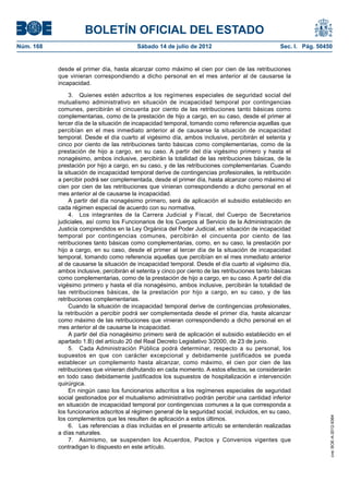 BOLETÍN OFICIAL DEL ESTADO
Núm. 168	                                  Sábado 14 de julio de 2012	                             Sec. I. Pág. 50450


            desde el primer día, hasta alcanzar como máximo el cien por cien de las retribuciones
            que vinieran correspondiendo a dicho personal en el mes anterior al de causarse la
            incapacidad.

                 3.  Quienes estén adscritos a los regímenes especiales de seguridad social del
            mutualismo administrativo en situación de incapacidad temporal por contingencias
            comunes, percibirán el cincuenta por ciento de las retribuciones tanto básicas como
            complementarias, como de la prestación de hijo a cargo, en su caso, desde el primer al
            tercer día de la situación de incapacidad temporal, tomando como referencia aquellas que
            percibían en el mes inmediato anterior al de causarse la situación de incapacidad
            temporal. Desde el día cuarto al vigésimo día, ambos inclusive, percibirán el setenta y
            cinco por ciento de las retribuciones tanto básicas como complementarias, como de la
            prestación de hijo a cargo, en su caso. A partir del día vigésimo primero y hasta el
            nonagésimo, ambos inclusive, percibirán la totalidad de las retribuciones básicas, de la
            prestación por hijo a cargo, en su caso, y de las retribuciones complementarias. Cuando
            la situación de incapacidad temporal derive de contingencias profesionales, la retribución
            a percibir podrá ser complementada, desde el primer día, hasta alcanzar como máximo el
            cien por cien de las retribuciones que vinieran correspondiendo a dicho personal en el
            mes anterior al de causarse la incapacidad.
                 A partir del día nonagésimo primero, será de aplicación el subsidio establecido en
            cada régimen especial de acuerdo con su normativa.
                 4.  Los integrantes de la Carrera Judicial y Fiscal, del Cuerpo de Secretarios
            judiciales, así como los Funcionarios de los Cuerpos al Servicio de la Administración de
            Justicia comprendidos en la Ley Orgánica del Poder Judicial, en situación de incapacidad
            temporal por contingencias comunes, percibirán el cincuenta por ciento de las
            retribuciones tanto básicas como complementarias, como, en su caso, la prestación por
            hijo a cargo, en su caso, desde el primer al tercer día de la situación de incapacidad
            temporal, tomando como referencia aquellas que percibían en el mes inmediato anterior
            al de causarse la situación de incapacidad temporal. Desde el día cuarto al vigésimo día,
            ambos inclusive, percibirán el setenta y cinco por ciento de las retribuciones tanto básicas
            como complementarias, como de la prestación de hijo a cargo, en su caso. A partir del día
            vigésimo primero y hasta el día nonagésimo, ambos inclusive, percibirán la totalidad de
            las retribuciones básicas, de la prestación por hijo a cargo, en su caso, y de las
            retribuciones complementarias.
                 Cuando la situación de incapacidad temporal derive de contingencias profesionales,
            la retribución a percibir podrá ser complementada desde el primer día, hasta alcanzar
            como máximo de las retribuciones que vinieran correspondiendo a dicho personal en el
            mes anterior al de causarse la incapacidad.
                 A partir del día nonagésimo primero será de aplicación el subsidio establecido en el
            apartado 1.B) del artículo 20 del Real Decreto Legislativo 3/2000, de 23 de junio.
                 5.  Cada Administración Pública podrá determinar, respecto a su personal, los
            supuestos en que con carácter excepcional y debidamente justificados se pueda
            establecer un complemento hasta alcanzar, como máximo, el cien por cien de las
            retribuciones que vinieran disfrutando en cada momento. A estos efectos, se considerarán
            en todo caso debidamente justificados los supuestos de hospitalización e intervención
            quirúrgica.
                 En ningún caso los funcionarios adscritos a los regímenes especiales de seguridad
            social gestionados por el mutualismo administrativo podrán percibir una cantidad inferior
            en situación de incapacidad temporal por contingencias comunes a la que corresponda a
            los funcionarios adscritos al régimen general de la seguridad social, incluidos, en su caso,
            los complementos que les resulten de aplicación a estos últimos.
                                                                                                                    cve: BOE-A-2012-9364




                 6.  Las referencias a días incluidas en el presente artículo se entenderán realizadas
            a días naturales.
                 7.  Asimismo, se suspenden los Acuerdos, Pactos y Convenios vigentes que
            contradigan lo dispuesto en este artículo.
 
