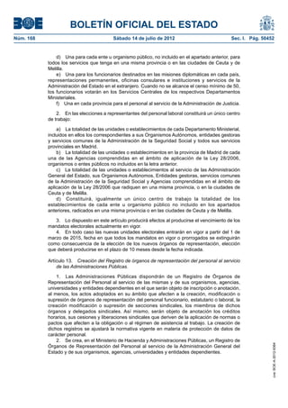 BOLETÍN OFICIAL DEL ESTADO
Núm. 168	                                  Sábado 14 de julio de 2012	                             Sec. I. Pág. 50452


                d)  Una para cada ente u organismo público, no incluido en el apartado anterior, para
            todos los servicios que tenga en una misma provincia o en las ciudades de Ceuta y de
            Melilla.
                e)  Una para los funcionarios destinados en las misiones diplomáticas en cada país,
            representaciones permanentes, oficinas consulares e instituciones y servicios de la
            Administración del Estado en el extranjero. Cuando no se alcance el censo mínimo de 50,
            los funcionarios votarán en los Servicios Centrales de los respectivos Departamentos
            Ministeriales.
                f)  Una en cada provincia para el personal al servicio de la Administración de Justicia.

                2.  En las elecciones a representantes del personal laboral constituirá un único centro
            de trabajo:

                a)  La totalidad de las unidades o establecimientos de cada Departamento Ministerial,
            incluidos en ellos los correspondientes a sus Organismos Autónomos, entidades gestoras
            y servicios comunes de la Administración de la Seguridad Social y todos sus servicios
            provinciales en Madrid.
                b)  La totalidad de las unidades o establecimientos en la provincia de Madrid de cada
            una de las Agencias comprendidas en el ámbito de aplicación de la Ley 28/2006,
            organismos o entes públicos no incluidos en la letra anterior.
                c)  La totalidad de las unidades o establecimientos al servicio de las Administración
            General del Estado, sus Organismos Autónomos, Entidades gestoras, servicios comunes
            de la Administración de la Seguridad Social y Agencias comprendidas en el ámbito de
            aplicación de la Ley 28/2006 que radiquen en una misma provincia, o en la ciudades de
            Ceuta y de Melilla.
                d)  Constituirá, igualmente un único centro de trabajo la totalidad de los
            establecimientos de cada ente u organismo público no incluido en los apartados
            anteriores, radicados en una misma provincia o en las ciudades de Ceuta y de Melilla.

               3.  Lo dispuesto en este artículo producirá efectos al producirse el vencimiento de los
            mandatos electorales actualmente en vigor.
               4.  En todo caso las nuevas unidades electorales entrarán en vigor a partir del 1 de
            marzo de 2015, fecha en que todos los mandatos en vigor o prorrogados se extinguirán
            como consecuencia de la elección de los nuevos órganos de representación, elección
            que deberá producirse en el plazo de 10 meses desde la fecha indicada.

            Artículo 13.  Creación del Registro de órganos de representación del personal al servicio
                de las Administraciones Públicas.

                1.  Las Administraciones Públicas dispondrán de un Registro de Órganos de
            Representación del Personal al servicio de las mismas y de sus organismos, agencias,
            universidades y entidades dependientes en el que serán objeto de inscripción o anotación,
            al menos, los actos adoptados en su ámbito que afecten a la creación, modificación o
            supresión de órganos de representación del personal funcionario, estatutario o laboral, la
            creación modificación o supresión de secciones sindicales, los miembros de dichos
            órganos y delegados sindicales. Así mismo, serán objeto de anotación los créditos
            horarios, sus cesiones y liberaciones sindicales que deriven de la aplicación de normas o
            pactos que afecten a la obligación o al régimen de asistencia al trabajo. La creación de
            dichos registros se ajustará la normativa vigente en materia de protección de datos de
            carácter personal.
                2.  Se crea, en el Ministerio de Hacienda y Administraciones Públicas, un Registro de
                                                                                                                    cve: BOE-A-2012-9364




            Órganos de Representación del Personal al servicio de la Administración General del
            Estado y de sus organismos, agencias, universidades y entidades dependientes.
 