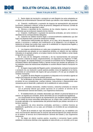 BOLETÍN OFICIAL DEL ESTADO
Núm. 168	                                  Sábado 14 de julio de 2012	                             Sec. I. Pág. 50453


                3.  Serán objeto de inscripción o anotación en este Registro los actos adoptados en
            el ámbito de la Administración General del Estado que afecten a las materias siguientes:

                a)  Creación, modificación y supresión de órganos de representación del personal
            funcionario, estatutario o laboral: Juntas de personal, Delegados de Personal, Comités de
            Empresa y Comités de seguridad y salud.
                b)  Número e identidad de los miembros de los citados órganos, así como las
            variaciones que se produzcan respecto de los mismos.
                c)  Creación, modificación o supresión de secciones sindicales, así como número e
            identidad de los correspondientes delegados.
                d)  Cesiones de créditos horarios legal o convencionalmente establecidos que den
            lugar a la dispensa total o parcial de asistencia al trabajo.
                e)  Liberaciones institucionales que deriven, en su caso, de lo dispuesto en normas,
            pactos o convenios y cualquier otra modificación en la obligación o en el régimen de
            asistencia al trabajo que pueda traer causa de lo establecido en disposiciones legales y
            convencionales que resulten de aplicación.

                 4.  Los órganos administrativos en cada caso competentes comunicarán al Registro
            las resoluciones que adopten en sus respectivos ámbitos, en relación con las materias
            indicadas en el apartado anterior, en el plazo máximo de tres días hábiles a contar desde
            el siguiente a su adopción.
                 En el caso de los delegados sindicales y de los representantes del personal
            funcionario o laboral se estará, respectivamente, a lo dispuesto Ley Orgánica 11/1985,
            de 2 de agosto, de Libertad Sindical y a lo previsto en el Estatuto de los Trabajadores, en
            el Estatuto Básico del Empleado Público y demás normas que resulten de aplicación. En
            los restantes casos las resoluciones adoptadas no surtirán efectos hasta la inscripción en
            el Registro.
                 5.  El órgano responsable del Registro podrá, motivadamente, rechazar la inscripción
            o anotación de una resolución cuando aprecie posibles vicios de legalidad en la misma,
            poniéndolo en conocimiento del órgano del que procedan a fin de que se adopten las
            medidas necesarias.
                 6.  La gestión de dicho Registro se ajustará a lo dispuesto en la normativa vigente en
            materia de protección de datos de carácter personal.
                 7.  Por el Ministerio de Hacienda y Administraciones Públicas se podrán adoptar, en
            el ámbito de sus competencias, cuantas órdenes, instrucciones o disposiciones sean
            necesarias para el desarrollo y aplicación de lo establecido en este precepto.

            Artículo 14.  Unidades electorales, créditos horarios y derechos sindicales en relación
                con el personal laboral que presta servicios en el exterior al servicio de la
                Administración General del Estado y sus Organismos Autónomos.

                 1.  El establecimiento de unidades electorales que afecten al personal laboral en el
            exterior, se regulará por el Estado, dentro del ámbito de sus competencias legislativas.
                 Los componentes de los órganos de representación que resultaren elegidos contarán
            con un crédito de horas mensuales retribuidas que, en ningún caso, podrá ser superior a
            la escala aplicable a los representantes del personal laboral que prestan servicios en el
            territorio nacional.
                 La regulación de otros derechos sindicales, permisos o créditos horarios se
            establecerá, igualmente y en su caso, por el Estado, en el ámbito de sus competencias
            legislativas.
                 2.  A partir de la entrada en vigor del presente Real Decreto Ley, se establece una
                                                                                                                    cve: BOE-A-2012-9364




            única circunscripción electoral para el conjunto del personal laboral que presta servicios
            en el exterior al servicio de la Administración General del Estado y sus Organismos
            Autónomos.
                 3.  Se dejan sin efecto cuantos pactos, acuerdos o convenios hayan podido
            establecer condiciones distintas a las reguladas en este artículo y, en concreto y en lo que
 