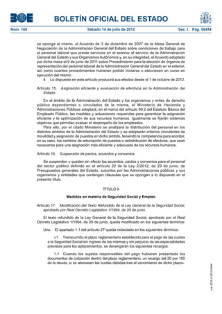 BOLETÍN OFICIAL DEL ESTADO
Núm. 168	                                 Sábado 14 de julio de 2012	                             Sec. I. Pág. 50454


            se oponga al mismo, el Acuerdo de 3 de diciembre de 2007 de la Mesa General de
            Negociación de la Administración General del Estado sobre condiciones de trabajo para
            el personal laboral que presta servicios en el exterior al servicio de la Administración
            General del Estado y sus Organismos Autónomos y, en su integridad, el Acuerdo adoptado
            por dicha mesa el 9 de junio de 2011 sobre Procedimiento para la elección de órganos de
            representación del personal laboral de la Administración General del Estado en el exterior,
            así como cuantos procedimientos hubieran podido iniciarse o estuviesen en curso en
            ejecución del mismo.
                4.  Lo dispuesto en este artículo producirá sus efectos desde el 1 de octubre de 2012.

            Artículo 15.  Asignación eficiente y evaluación de efectivos en la Administración del
                Estado.

                 En el ámbito de la Administración del Estado y los organismos y entes de derecho
            público dependientes o vinculados de la misma, el Ministerio de Hacienda y
            Administraciones Públicas adoptará, en el marco del artículo 69.2 del Estatuto Básico del
            Empleado Público, las medidas y actuaciones requeridas para garantizar la asignación
            eficiente y la optimización de sus recursos humanos. Igualmente se fijarán sistemas
            objetivos que permitan evaluar el desempeño de los empleados.
                 Para ello, por el citado Ministerio se analizará la distribución del personal en los
            distintos ámbitos de la Administración del Estado y se adoptarán criterios vinculantes de
            movilidad y asignación de puestos en dicho ámbito, teniendo la competencia para acordar,
            en su caso, los cambios de adscripción de puestos o redistribución de efectivos, que sean
            necesarios para una asignación más eficiente y adecuada de los recursos humanos.

            Artículo 16.  Suspensión de pactos, acuerdos y convenios.

                Se suspenden y quedan sin efecto los acuerdos, pactos y convenios para el personal
            del sector público definido en el artículo 22 de la Ley 2/2012, de 29 de junio, de
            Presupuestos generales del Estado, suscritos por las Administraciones públicas y sus
            organismos y entidades que contengan cláusulas que se opongan a lo dispuesto en el
            presente título.

                                                    TÍTULO II

                              Medidas en materia de Seguridad Social y Empleo

            Artículo 17.  Modificación del Texto Refundido de la Ley General de la Seguridad Social,
                aprobado por Real Decreto Legislativo 1/1994, de 20 de junio.

               El texto refundido de la Ley General de la Seguridad Social, aprobado por el Real
            Decreto Legislativo 1/1994, de 20 de junio, queda modificado en los siguientes términos:

               Uno.  El apartado 1.1 del artículo 27 queda redactado en los siguientes términos:

                       «1.  Transcurrido el plazo reglamentario establecido para el pago de las cuotas
                  a la Seguridad Social sin ingreso de las mismas y sin perjuicio de las especialidades
                  previstas para los aplazamientos, se devengarán los siguientes recargos:

                      1.1  Cuando los sujetos responsables del pago hubieran presentado los
                  documentos de cotización dentro del plazo reglamentario, un recargo del 20 por 100
                  de la deuda, si se abonasen las cuotas debidas tras el vencimiento de dicho plazo».
                                                                                                                   cve: BOE-A-2012-9364
 