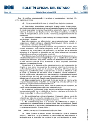 BOLETÍN OFICIAL DEL ESTADO
Núm. 168	                                 Sábado 14 de julio de 2012	                              Sec. I. Pág. 50455


                Dos.  Se modifican los apartados 2 y 3 y se añade un nuevo apartado 4 al artículo 109,
            en los siguientes términos:

                      «2.  No se computarán en la base de cotización los siguientes conceptos:

                      a)  Las dietas y asignaciones para gastos de viaje, gastos de locomoción,
                  cuando correspondan a desplazamientos del trabajador fuera de su centro habitual
                  de trabajo para realizar el mismo en lugar distinto, así como los pluses de transporte
                  urbano y de distancia por desplazamiento del trabajador desde su domicilio al
                  centro de trabajo habitual, con la cuantía y alcance que reglamentariamente se
                  establezcan.
                      b)  Las indemnizaciones por fallecimiento y las correspondientes a traslados,
                  suspensiones y despidos.
                      Las indemnizaciones por fallecimiento y las correspondientes a traslados y
                  suspensiones estarán exentas de cotización hasta la cuantía máxima prevista en
                  norma sectorial o convenio colectivo aplicable.
                      Las indemnizaciones por despido o cese del trabajador estarán exentas, en la
                  cuantía establecida con carácter obligatorio en la Ley del Estatuto de los
                  Trabajadores, en su normativa de desarrollo o, en su caso, en la normativa
                  reguladora de la ejecución de sentencias, sin que pueda considerarse como tal la
                  establecida en virtud de convenio, pacto o contrato.
                      Cuando se extinga el contrato de trabajo con anterioridad al acto de conciliación,
                  estarán exentas las indemnizaciones por despido que no excedan de la que hubiera
                  correspondido en el caso de que éste hubiera sido declarado improcedente, y no
                  se trate de extinciones de mutuo acuerdo en el marco de planes o sistemas
                  colectivos de bajas incentivadas.
                      Sin perjuicio de lo dispuesto en los párrafos anteriores, en los supuestos de
                  despido o cese como consecuencia de despidos colectivos, tramitados de
                  conformidad con lo dispuesto en el artículo 51 de la Ley del Estatuto de los
                  trabajadores, o producidos por las causas previstas en la letra c) del artículo 52 de
                  la citada Ley, siempre que en ambos casos se deban a causas económicas,
                  técnicas, organizativas, de producción o por fuerza mayor, quedará exenta la parte
                  de indemnización percibida que no supere los límites establecidos con carácter
                  obligatorio en el mencionado Estatuto para el despido improcedente.
                      c)  Las prestaciones de la Seguridad Social, así como sus mejoras y las
                  asignaciones asistenciales concedidas por las empresas, estas dos últimas en los
                  términos que reglamentariamente se establezcan.
                      d)  Las horas extraordinarias, salvo para la cotización por accidentes de
                  trabajo y enfermedades profesionales de la Seguridad Social.
                      En el desarrollo reglamentario de los apartados a) y c) se procurará la mayor
                  homogeneidad posible con lo establecido al efecto en materia de rendimientos de
                  trabajo personal por el ordenamiento tributario.

                      3.  Sin perjuicio de lo previsto en el apartado 2, la cuantía máxima exenta de
                  cotización por todos los conceptos indicados en el mismo no podrá exceder, en su
                  conjunto, del límite que se determine reglamentariamente.
                      4.  No obstante lo dispuesto en el apartado 2.d), el Ministerio de Empleo y
                  Seguridad Social podrá establecer el cómputo de las horas extraordinarias, ya sea
                  con carácter general, ya sea por sectores laborales en los que la prolongación de la
                  jornada sea característica de su actividad.»
                                                                                                                    cve: BOE-A-2012-9364




               Tres.  La letra b) del artículo 207 queda redactada como sigue:

                       «b.  Tener cubierto el período mínimo de cotización a que se refiere el
                  apartado 1 del artículo 210 de la presente Ley, dentro de los seis años anteriores a
                  la situación legal de desempleo o al momento en que cesó la obligación de cotizar.
 