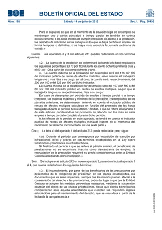 BOLETÍN OFICIAL DEL ESTADO
Núm. 168	                                 Sábado 14 de julio de 2012	                              Sec. I. Pág. 50456


                      Para el supuesto de que en el momento de la situación legal de desempleo se
                  mantengan uno o varios contratos a tiempo parcial se tendrán en cuenta
                  exclusivamente, a los solos efectos de cumplir el requisito de acceso a la prestación,
                  los períodos de cotización en los trabajos en los que se haya perdido el empleo, de
                  forma temporal o definitiva, o se haya visto reducida la jornada ordinaria de
                  trabajo.»

                Cuatro.  Los apartados 2 y 3 del artículo 211 quedan redactados en los términos
            siguientes:

                      «2.  La cuantía de la prestación se determinará aplicando a la base reguladora
                  los siguientes porcentajes: El 70 por 100 durante los ciento ochenta primeros días y
                  el 50 por 100 a partir del día ciento ochenta y uno.
                      3.  La cuantía máxima de la prestación por desempleo será del 175 por 100
                  del indicador público de rentas de efectos múltiples, salvo cuando el trabajador
                  tenga uno o más hijos a su cargo, en tal caso, la cuantía será, respectivamente, del
                  200 por 100 o del 225 por 100 de dicho indicador.
                      La cuantía mínima de la prestación por desempleo será del 107 por 100 o del
                  80 por 100 del indicador público en rentas de efectos múltiples, según que el
                  trabajador tenga o no, respectivamente, hijos a su cargo.
                      En caso de desempleo por pérdida de empleo a tiempo parcial o a tiempo
                  completo, las cuantías máximas y mínimas de la prestación, contempladas en los
                  párrafos anteriores, se determinaran teniendo en cuenta el indicador público de
                  rentas de efectos múltiples calculado en función del promedio de las horas
                  trabajadas durante el período de los últimos 180 días, a que se refiere el apartado 1
                  de este artículo, ponderándose tal promedio en relación con los días en cada
                  empleo a tiempo parcial o completo durante dicho período.
                      A los efectos de lo previsto en este apartado, se tendrá en cuenta el indicador
                  público de rentas de efectos múltiples mensual vigente en el momento del
                  nacimiento del derecho, incrementado en una sexta parte.»

               Cinco.  La letra a) del apartado 1 del artículo 212 queda redactada como sigue:

                      «a)  Durante el periodo que corresponda por imposición de sanción por
                  infracciones leves y graves en los términos establecidos en la Ley sobre
                  Infracciones y Sanciones en el Orden Social.
                      Si finalizado el período a que se refiere el párrafo anterior, el beneficiario de
                  prestaciones no se encontrara inscrito como demandante de empleo, la
                  reanudación de la prestación requerirá su previa comparecencia ante la Entidad
                  Gestora acreditando dicha inscripción.»

                Seis.  Se incluye en el artículo 212 un nuevo apartado 3, pasando el actual apartado 3
            al 4, que queda redactado en los siguientes términos:

                      «3.  El incumplimiento, por parte de los beneficiarios de las prestaciones por
                  desempleo de la obligación de presentar, en los plazos establecidos, los
                  documentos que les sean requeridos, siempre que los mismos puedan afectar a la
                  conservación del derecho a las prestaciones, podrá dar lugar a que por la Entidad
                  Gestora se adopten las medidas preventivas necesarias, mediante la suspensión
                  cautelar del abono de las citadas prestaciones, hasta que dichos beneficiarios
                  comparezcan ante aquella acreditando que cumplen los requisitos legales
                  establecidos para el mantenimiento del derecho, que se reanudará a partir de la
                                                                                                                    cve: BOE-A-2012-9364




                  fecha de la comparecencia.»
 