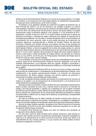 BOLETÍN OFICIAL DEL ESTADO
Núm. 168	                                  Sábado 14 de julio de 2012	                              Sec. I. Pág. 50430


            eficiencia de las Administraciones Públicas en el uso de los recursos públicos, con objeto
            de contribuir a la consecución del inexcusable objetivo de estabilidad presupuestaria,
            derivado del marco constitucional y de la Unión Europea.
                 El Gobierno ya ha adoptado medidas de contención de gastos de personal. Así, el
            Real Decreto-ley 20/2011, de 30 de diciembre, de medidas urgentes en materia
            presupuestaria, tributaria y financiera para la corrección del déficit público, establece que
            en el año 2012, las retribuciones del personal al servicio del sector público no podrán
            experimentar ningún incremento respecto a las vigentes a 31 de diciembre de 2011.
            Igualmente, durante el ejercicio 2012 no se podrá realizar aportaciones a planes de
            pensiones de empleo o contratos de seguro colectivos que incluyan la cobertura de la
            contingencia de jubilación. Por otro lado, a lo largo del ejercicio 2012 no se procederá a la
            incorporación de nuevo personal, salvo la que pueda derivarse de la ejecución de
            procesos selectivos correspondientes a Ofertas de Empleo Público de ejercicios
            anteriores, limitación que también alcanza a las plazas incursas en los procesos de
            consolidación de empleo previstos en la disposición transitoria cuarta del Estatuto Básico
            del Empleado Público, si bien la congelación de la oferta de empleo público no será de
            aplicación determinados sectores y administraciones en los que la tasa de reposición se
            fija en el 10 por ciento. Además, fija la jornada de trabajo del sector público estatal en
            treinta y siete horas y media semanales de trabajo efectivo de promedio en cómputo
            anual. La Ley 2/2012, de 29 de junio, de Presupuestos Generales del Estado para el
            año 2012 incide en estas mismas medidas.
                 En la actualidad, el proceso de consolidación fiscal y de sostenibilidad de las cuentas
            públicas exige de las Administraciones Públicas continuar adaptando una serie de
            medidas extraordinarias y cuya adopción debe ser urgente, dirigidas a racionalizar y
            reducir el gasto de personal de las Administraciones Públicas y a incrementar la eficiencia
            de su gestión.
                 El Programa Nacional de Reformas 2012 es el marco en el que se debe comprender
            este proceso de modernización y racionalización de las Administraciones Públicas, como
            complemento a los ajustes exclusivamente fiscales y la reducción de estructuras
            administrativas. Se deben adoptar medidas que ahorren gastos de personal e,
            incrementen la calidad y productividad del empleo público.
                 Por ello, se adoptan diversas medidas que avanzan en la optimización de recursos, la
            mejora en la gestión y en la transparencia de la Administración y el incremento de la
            productividad de los empleados públicos.
                 Se trata por tanto de acometer una serie de reformas cuya necesidad es extraordinaria,
            dada la propia naturaleza de esta crisis y efectos sobre la economía, el mercado de
            trabajo y las finanzas españolas, y urgente por la celeridad con que se deben acometer
            las reformas estructurales en nuestro sistema de empleo público que contribuya a reforzar
            tanto la garantía de cumplimiento de los compromisos adquiridos por España en materia
            de gasto público y déficit como la mejora de la eficiencia, productividad y competitividad
            de nuestra economía.
                 Se trata de medidas que se deben adoptar de manera conjunta para ofrecer un
            cambio estructural y coherente que permita, contemplado en su totalidad, la satisfacción
            de los mencionados objetivos de austeridad y eficiencia en las Administraciones Públicas.
                 Muchas de estas medidas, aparecen recogidas en los Planes Económico-Financieros
            de Reequilibrio 2012-2014 de las Comunidades Autónomas aprobado en el seno del
            Consejo de Política Fiscal y Financiera.
                 El presente Real Decreto-Ley adopta una serie de medidas que persiguen la
            consecución de los efectos indicados.
                 Por otro lado, parte de estas medidas tiene carácter temporal o está prevista su
                                                                                                                     cve: BOE-A-2012-9364




            aplicación sólo cuando concurran circunstancias excepcionales, quedando supeditada su
            vigencia a la subsistencia de la difícil coyuntura económica actual que afecta a la
            sostenibilidad de las cuentas públicas o a que razones de interés público hicieran
            necesaria su aplicación en el futuro.
 