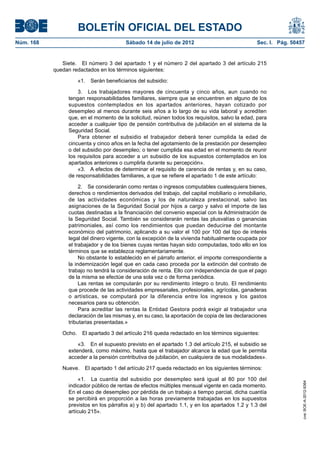 BOLETÍN OFICIAL DEL ESTADO
Núm. 168	                                Sábado 14 de julio de 2012	                             Sec. I. Pág. 50457


               Siete.  El número 3 del apartado 1 y el número 2 del apartado 3 del artículo 215
            quedan redactados en los términos siguientes:

                     «1.  Serán beneficiarios del subsidio:

                     3.  Los trabajadores mayores de cincuenta y cinco años, aun cuando no
                 tengan responsabilidades familiares, siempre que se encuentren en alguno de los
                 supuestos contemplados en los apartados anteriores, hayan cotizado por
                 desempleo al menos durante seis años a lo largo de su vida laboral y acrediten
                 que, en el momento de la solicitud, reúnen todos los requisitos, salvo la edad, para
                 acceder a cualquier tipo de pensión contributiva de jubilación en el sistema de la
                 Seguridad Social.
                     Para obtener el subsidio el trabajador deberá tener cumplida la edad de
                 cincuenta y cinco años en la fecha del agotamiento de la prestación por desempleo
                 o del subsidio por desempleo; o tener cumplida esa edad en el momento de reunir
                 los requisitos para acceder a un subsidio de los supuestos contemplados en los
                 apartados anteriores o cumplirla durante su percepción».
                     «3.  A efectos de determinar el requisito de carencia de rentas y, en su caso,
                 de responsabilidades familiares, a que se refiere el apartado 1 de este artículo:

                      2.  Se considerarán como rentas o ingresos computables cualesquiera bienes,
                 derechos o rendimientos derivados del trabajo, del capital mobiliario o inmobiliario,
                 de las actividades económicas y los de naturaleza prestacional, salvo las
                 asignaciones de la Seguridad Social por hijos a cargo y salvo el importe de las
                 cuotas destinadas a la financiación del convenio especial con la Administración de
                 la Seguridad Social. También se considerarán rentas las plusvalías o ganancias
                 patrimoniales, así como los rendimientos que puedan deducirse del montante
                 económico del patrimonio, aplicando a su valor el 100 por 100 del tipo de interés
                 legal del dinero vigente, con la excepción de la vivienda habitualmente ocupada por
                 el trabajador y de los bienes cuyas rentas hayan sido computadas, todo ello en los
                 términos que se establezca reglamentariamente.
                      No obstante lo establecido en el párrafo anterior, el importe correspondiente a
                 la indemnización legal que en cada caso proceda por la extinción del contrato de
                 trabajo no tendrá la consideración de renta. Ello con independencia de que el pago
                 de la misma se efectúe de una sola vez o de forma periódica.
                      Las rentas se computarán por su rendimiento íntegro o bruto. El rendimiento
                 que procede de las actividades empresariales, profesionales, agrícolas, ganaderas
                 o artísticas, se computará por la diferencia entre los ingresos y los gastos
                 necesarios para su obtención.
                      Para acreditar las rentas la Entidad Gestora podrá exigir al trabajador una
                 declaración de las mismas y, en su caso, la aportación de copia de las declaraciones
                 tributarias presentadas.»

               Ocho.  El apartado 3 del artículo 216 queda redactado en los términos siguientes:

                     «3.  En el supuesto previsto en el apartado 1.3 del artículo 215, el subsidio se
                 extenderá, como máximo, hasta que el trabajador alcance la edad que le permita
                 acceder a la pensión contributiva de jubilación, en cualquiera de sus modalidades».

               Nueve.  El apartado 1 del artículo 217 queda redactado en los siguientes términos:

                      «1.  La cuantía del subsidio por desempleo será igual al 80 por 100 del
                                                                                                                  cve: BOE-A-2012-9364




                 indicador público de rentas de efectos múltiples mensual vigente en cada momento.
                 En el caso de desempleo por pérdida de un trabajo a tiempo parcial, dicha cuantía
                 se percibirá en proporción a las horas previamente trabajadas en los supuestos
                 previstos en los párrafos a) y b) del apartado 1.1, y en los apartados 1.2 y 1.3 del
                 artículo 215».
 