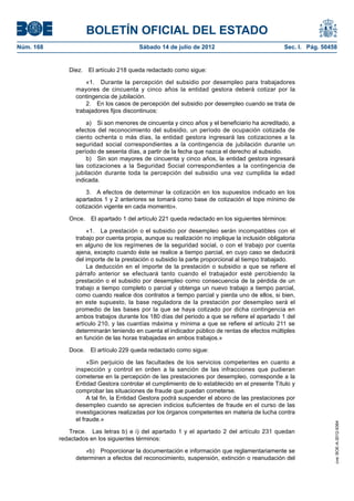 BOLETÍN OFICIAL DEL ESTADO
Núm. 168	                                 Sábado 14 de julio de 2012	                             Sec. I. Pág. 50458


               Diez.  El artículo 218 queda redactado como sigue:

                      «1.  Durante la percepción del subsidio por desempleo para trabajadores
                  mayores de cincuenta y cinco años la entidad gestora deberá cotizar por la
                  contingencia de jubilación.
                      2.  En los casos de percepción del subsidio por desempleo cuando se trata de
                  trabajadores fijos discontinuos:

                      a)  Si son menores de cincuenta y cinco años y el beneficiario ha acreditado, a
                  efectos del reconocimiento del subsidio, un período de ocupación cotizada de
                  ciento ochenta o más días, la entidad gestora ingresará las cotizaciones a la
                  seguridad social correspondientes a la contingencia de jubilación durante un
                  período de sesenta días, a partir de la fecha que nazca el derecho al subsidio.
                      b)  Sin son mayores de cincuenta y cinco años, la entidad gestora ingresará
                  las cotizaciones a la Seguridad Social correspondientes a la contingencia de
                  jubilación durante toda la percepción del subsidio una vez cumplida la edad
                  indicada.

                      3.  A efectos de determinar la cotización en los supuestos indicado en los
                  apartados 1 y 2 anteriores se tomará como base de cotización el tope mínimo de
                  cotización vigente en cada momento».

               Once.  El apartado 1 del artículo 221 queda redactado en los siguientes términos:

                      «1.  La prestación o el subsidio por desempleo serán incompatibles con el
                  trabajo por cuenta propia, aunque su realización no implique la inclusión obligatoria
                  en alguno de los regímenes de la seguridad social, o con el trabajo por cuenta
                  ajena, excepto cuando éste se realice a tiempo parcial, en cuyo caso se deducirá
                  del importe de la prestación o subsidio la parte proporcional al tiempo trabajado.
                      La deducción en el importe de la prestación o subsidio a que se refiere el
                  párrafo anterior se efectuará tanto cuando el trabajador esté percibiendo la
                  prestación o el subsidio por desempleo como consecuencia de la pérdida de un
                  trabajo a tiempo completo o parcial y obtenga un nuevo trabajo a tiempo parcial,
                  como cuando realice dos contratos a tiempo parcial y pierda uno de ellos, si bien,
                  en este supuesto, la base reguladora de la prestación por desempleo será el
                  promedio de las bases por la que se haya cotizado por dicha contingencia en
                  ambos trabajos durante los 180 días del periodo a que se refiere el apartado 1 del
                  artículo 210, y las cuantías máxima y mínima a que se refiere el artículo 211 se
                  determinarán teniendo en cuenta el indicador público de rentas de efectos múltiples
                  en función de las horas trabajadas en ambos trabajos.»

               Doce.  El artículo 229 queda redactado como sigue:

                       «Sin perjuicio de las facultades de los servicios competentes en cuanto a
                  inspección y control en orden a la sanción de las infracciones que pudieran
                  cometerse en la percepción de las prestaciones por desempleo, corresponde a la
                  Entidad Gestora controlar el cumplimiento de lo establecido en el presente Título y
                  comprobar las situaciones de fraude que puedan cometerse.
                       A tal fin, la Entidad Gestora podrá suspender el abono de las prestaciones por
                  desempleo cuando se aprecien indicios suficientes de fraude en el curso de las
                  investigaciones realizadas por los órganos competentes en materia de lucha contra
                  el fraude.»
                                                                                                                   cve: BOE-A-2012-9364




               Trece.  Las letras b) e i) del apartado 1 y el apartado 2 del artículo 231 quedan
            redactados en los siguientes términos:

                      «b)  Proporcionar la documentación e información que reglamentariamente se
                  determinen a efectos del reconocimiento, suspensión, extinción o reanudación del
 