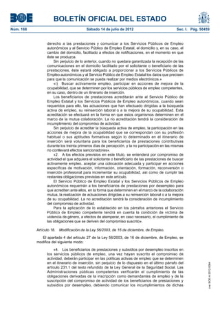BOLETÍN OFICIAL DEL ESTADO
Núm. 168	                                 Sábado 14 de julio de 2012	                             Sec. I. Pág. 50459


                  derecho a las prestaciones y comunicar a los Servicios Públicos de Empleo
                  autonómicos y al Servicio Público de Empleo Estatal, el domicilio y, en su caso, el
                  cambio del domicilio, facilitado a efectos de notificaciones, en el momento en que
                  éste se produzca.
                      Sin perjuicio de lo anterior, cuando no quedara garantizada la recepción de las
                  comunicaciones en el domicilio facilitado por el solicitante o beneficiario de las
                  prestaciones, éste estará obligado a proporcionar a los Servicios Públicos de
                  Empleo autonómicos y al Servicio Público de Empleo Estatal los datos que precisen
                  para que la comunicación se pueda realizar por medios electrónicos.»
                      «i)  Buscar activamente empleo, participar en acciones de mejora de la
                  ocupabilidad, que se determinen por los servicios públicos de empleo competentes,
                  en su caso, dentro de un itinerario de inserción.
                      Los beneficiarios de prestaciones acreditarán ante al Servicio Público de
                  Empleo Estatal y los Servicios Públicos de Empleo autonómicos, cuando sean
                  requeridos para ello, las actuaciones que han efectuado dirigidas a la búsqueda
                  activa de empleo, su reinserción laboral o a la mejora de su ocupabilidad. Esta
                  acreditación se efectuará en la forma en que estos organismos determinen en el
                  marco de la mutua colaboración. La no acreditación tendrá la consideración de
                  incumplimiento del compromiso de actividad.
                      Sin perjuicio de acreditar la búsqueda activa de empleo, la participación en las
                  acciones de mejora de la ocupabilidad que se correspondan con su profesión
                  habitual o sus aptitudes formativas según lo determinado en el itinerario de
                  inserción será voluntaria para los beneficiarios de prestaciones contributivas
                  durante los treinta primeros días de percepción, y la no participación en las mismas
                  no conllevará efectos sancionadores».
                      «2.  A los efectos previstos en este título, se entenderá por compromiso de
                  actividad el que adquiera el solicitante o beneficiario de las prestaciones de buscar
                  activamente empleo, aceptar una colocación adecuada y participar en acciones
                  específicas de motivación, información, orientación, formación, reconversión o
                  inserción profesional para incrementar su ocupabilidad, así como de cumplir las
                  restantes obligaciones previstas en este artículo.
                      El Servicio Público de Empleo Estatal y los Servicios Públicos de Empleo
                  autonómicos requerirán a los beneficiarios de prestaciones por desempleo para
                  que acrediten ante ellos, en la forma que determinen en el marco de la colaboración
                  mutua, la realización de actuaciones dirigidas a su reinserción laboral o a la mejora
                  de su ocupabilidad. La no acreditación tendrá la consideración de incumplimiento
                  del compromiso de actividad.
                      Para la aplicación de lo establecido en los párrafos anteriores el Servicio
                  Público de Empleo competente tendrá en cuenta la condición de víctima de
                  violencia de género, a efectos de atemperar, en caso necesario, el cumplimiento de
                  las obligaciones que se deriven del compromiso suscrito».

            Artículo 18.  Modificación de la Ley 56/2003, de 16 de diciembre, de Empleo.

               El apartado 4 del artículo 27 de la Ley 56/2003, de 16 de diciembre, de Empleo, se
            modifica del siguiente modo:

                      «4.  Los beneficiarios de prestaciones y subsidios por desempleo inscritos en
                  los servicios públicos de empleo, una vez hayan suscrito el compromiso de
                  actividad, deberán participar en las políticas activas de empleo que se determinen
                  en el itinerario de inserción, sin perjuicio de lo dispuesto en el último párrafo del
                                                                                                                   cve: BOE-A-2012-9364




                  artículo 231.1 del texto refundido de la Ley General de la Seguridad Social. Las
                  Administraciones públicas competentes verificarán el cumplimiento de las
                  obligaciones derivadas de la inscripción como demandantes de empleo y de la
                  suscripción del compromiso de actividad de los beneficiarios de prestaciones y
                  subsidios por desempleo, debiendo comunicar los incumplimientos de dichas
 