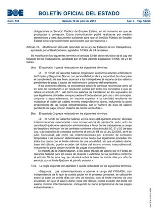BOLETÍN OFICIAL DEL ESTADO
Núm. 168	                                 Sábado 14 de julio de 2012	                             Sec. I. Pág. 50460


                  obligaciones al Servicio Público de Empleo Estatal, en el momento en que se
                  produzcan o conozcan. Dicha comunicación podrá realizarse por medios
                  electrónicos y será documento suficiente para que el Servicio Público de Empleo
                  Estatal inicie el procedimiento sancionador que corresponda.»

            Artículo 19.  Modificación del texto refundido de la Ley del Estatuto de los Trabajadores,
                aprobado por el Real Decreto Legislativo 1/1995, de 24 de marzo.

               Se modifica en los siguientes términos el artículo 33 del texto refundido de la Ley del
            Estatuto de los Trabajadores, aprobado por el Real Decreto Legislativo 1/1995, de 24 de
            marzo:

               Uno.  El apartado 1 queda redactado en los siguientes términos:

                       «1.  El Fondo de Garantía Salarial, Organismo autónomo adscrito al Ministerio
                  de Empleo y Seguridad Social, con personalidad jurídica y capacidad de obrar para
                  el cumplimiento de sus fines, abonará a los trabajadores el importe de los salarios
                  pendientes de pago a causa de insolvencia o concurso del empresario.
                       A los anteriores efectos, se considerará salario la cantidad reconocida como tal
                  en acto de conciliación o en resolución judicial por todos los conceptos a que se
                  refiere el artículo 26.1, así como los salarios de tramitación en los supuestos en
                  que legalmente procedan, sin que pueda el Fondo abonar, por uno u otro concepto,
                  conjunta o separadamente, un importe superior a la cantidad resultante de
                  multiplicar el doble del salario mínimo interprofesional diario, incluyendo la parte
                  proporcional de las pagas extraordinarias, por el número de días de salario
                  pendiente de pago, con un máximo de ciento veinte días.»

               Dos.  El apartado 2 queda redactado en los siguientes términos:

                       «2.  El Fondo de Garantía Salarial, en los casos del apartado anterior, abonará
                  indemnizaciones reconocidas como consecuencia de sentencia, auto, acto de
                  conciliación judicial o resolución administrativa a favor de los trabajadores a causa
                  de despido o extinción de los contratos conforme a los artículos 50, 51 y 52 de esta
                  Ley, y de extinción de contratos conforme al artículo 64 de la Ley 22/2003, de 9 de
                  julio, Concursal, así como las indemnizaciones por extinción de contratos
                  temporales o de duración determinada en los casos que legalmente procedan. En
                  todos los casos con el límite máximo de una anualidad, sin que el salario diario,
                  base del cálculo, pueda exceder del doble del salario mínimo interprofesional,
                  incluyendo la parte proporcional de las pagas extraordinarias.
                       El importe de la indemnización, a los solos efectos de abono por el Fondo de
                  Garantía Salarial para los casos de despido o extinción de los contratos conforme
                  al artículo 50 de esta Ley, se calculará sobre la base de treinta días por año de
                  servicio, con el límite fijado en el párrafo anterior.»

               Tres.  La regla segunda del apartado 3 queda redactada en los siguientes términos:

                      «Segunda.  Las indemnizaciones a abonar a cargo del FOGASA, con
                  independencia de lo que se pueda pactar en el proceso concursal, se calcularán
                  sobre la base de veinte días por año de servicio, con el límite máximo de una
                  anualidad, sin que el salario diario, base del cálculo, pueda exceder del doble del
                  salario mínimo interprofesional, incluyendo la parte proporcional de las pagas
                  extraordinarias.»
                                                                                                                   cve: BOE-A-2012-9364
 