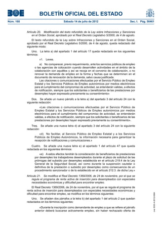 BOLETÍN OFICIAL DEL ESTADO
Núm. 168	                                  Sábado 14 de julio de 2012	                              Sec. I. Pág. 50461


            Artículo 20.  Modificación del texto refundido de la Ley sobre Infracciones y Sanciones
                en el Orden Social, aprobado por el Real Decreto Legislativo 5/2000, de 4 de agosto.
                El texto refundido de la Ley sobre Infracciones y Sanciones en el Orden Social,
            aprobado por el Real Decreto Legislativo 5/2000, de 4 de agosto, queda redactado del
            siguiente modo:
                Uno.  La letra a) del apartado 1 del artículo 17 queda redactado en los siguientes
            términos:
                      «1. Leves.
                      a)  No comparecer, previo requerimiento, ante los servicios públicos de empleo
                  o las agencias de colocación cuando desarrollen actividades en el ámbito de la
                  colaboración con aquéllos y así se recoja en el convenio de colaboración, o no
                  renovar la demanda de empleo en la forma y fechas que se determinen en el
                  documento de renovación de la demanda, salvo causa justificada.
                      Las citaciones o comunicaciones efectuadas por el Servicio Público de Empleo
                  Estatal y los Servicios Públicos de Empleo autonómicos por medios electrónicos
                  para el cumplimiento del compromiso de actividad, se entenderán validas, a efectos
                  de notificación, siempre que los solicitantes o beneficiarios de las prestaciones por
                  desempleo hayan expresado previamente su consentimiento»

                Dos.  Se añade un nuevo párrafo a la letra a) del apartado 3 del artículo 24 con la
            siguiente redacción:
                      «Las citaciones o comunicaciones efectuadas por el Servicio Público de
                  Empleo Estatal y los Servicios Públicos de Empleo autonómicos por medios
                  electrónicos para el cumplimiento del compromiso de actividad, se entenderán
                  validas, a efectos de notificación, siempre que los solicitantes o beneficiarios de las
                  prestaciones por desempleo hayan expresado previamente su consentimiento».

               Tres.  Se añade una nueva letra d) al apartado 3 del artículo 24 con la siguiente
            redacción:
                      «d)  No facilitar, al Servicio Público de Empleo Estatal y a los Servicios
                  Públicos de Empleo Autonómicos, la información necesaria para garantizar la
                  recepción de notificaciones y comunicaciones.»

               Cuatro.  Se añade una nueva letra e) al apartado 1 del artículo 47 que queda
            redactada en los siguientes términos:
                      «e)  A estos efectos tendrán la consideración de beneficiarios de prestaciones
                  por desempleo los trabajadores desempleados durante el plazo de solicitud de las
                  prórrogas del subsidio por desempleo establecida en el artículo 219.4 de la Ley
                  General de la Seguridad Social, así como durante la suspensión cautelar o
                  definitiva de la prestación o subsidio por desempleo como consecuencia de un
                  procedimiento sancionador o de lo establecido en el artículo 212.3. de dicha Ley.»

            Artículo 21.  Se modifica el Real Decreto 1369/2006, de 24 de noviembre, por el que se
                regula el programa de renta activa de inserción para desempleados con especiales
                necesidades económicas y dificultad para encontrar empleo.
                 El Real Decreto 1369/2006, de 24 de noviembre, por el que se regula el programa de
            renta activa de inserción para desempleados con especiales necesidades económicas y
            dificultad para encontrar empleo, se modifica en los términos siguientes:
                                                                                                                     cve: BOE-A-2012-9364




               Uno.  Se añaden dos párrafos a la letra b) del apartado 1 del artículo 2 que quedan
            redactados en los términos siguientes:

                     «Durante la inscripción como demandante de empleo a que se refiere el párrafo
                  anterior deberá buscarse activamente empleo, sin haber rechazado oferta de
 
