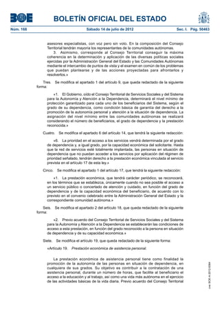 BOLETÍN OFICIAL DEL ESTADO
Núm. 168	                                 Sábado 14 de julio de 2012	                             Sec. I. Pág. 50463


                  asesores especialistas, con voz pero sin voto. En la composición del Consejo
                  Territorial tendrán mayoría los representantes de la comunidades autónomas.
                      3.  Asimismo, corresponde al Consejo Territorial conseguir la máxima
                  coherencia en la determinación y aplicación de las diversas políticas sociales
                  ejercidas por la Administración General del Estado y las Comunidades Autónomas
                  mediante el intercambio de puntos de vista y el examen en común de los problemas
                  que puedan plantearse y de las acciones proyectadas para afrontarlos y
                  resolverlos.»

                Tres.  Se modifica el apartado 1 del artículo 9, que queda redactado de la siguiente
            forma:

                      «1.  El Gobierno, oído el Consejo Territorial de Servicios Sociales y del Sistema
                  para la Autonomía y Atención a la Dependencia, determinará el nivel mínimo de
                  protección garantizado para cada uno de los beneficiarios del Sistema, según el
                  grado de su dependencia, como condición básica de garantía del derecho a la
                  promoción de la autonomía personal y atención a la situación de dependencia. La
                  asignación del nivel mínimo entre las comunidades autónomas se realizará
                  considerando el número de beneficiarios, el grado de dependencia y la prestación
                  reconocida.»

               Cuatro.  Se modifica el apartado 6 del artículo 14, que tendrá la siguiente redacción:

                      «6.  La prioridad en el acceso a los servicios vendrá determinada por el grado
                  de dependencia y, a igual grado, por la capacidad económica del solicitante. Hasta
                  que la red de servicios esté totalmente implantada, las personas en situación de
                  dependencia que no puedan acceder a los servicios por aplicación del régimen de
                  prioridad señalado, tendrán derecho a la prestación económica vinculada al servicio
                  prevista en el artículo 17 de esta ley.»

               Cinco.  Se modifica el apartado 1 del artículo 17, que tendrá la siguiente redacción:

                      «1.  La prestación económica, que tendrá carácter periódico, se reconocerá,
                  en los términos que se establezca, únicamente cuando no sea posible el acceso a
                  un servicio público o concertado de atención y cuidado, en función del grado de
                  dependencia y de la capacidad económica del beneficiario, de acuerdo con lo
                  previsto en el convenio celebrado entre la Administración General del Estado y la
                  correspondiente comunidad autónoma.»

                Seis.  Se modifica el apartado 2 del artículo 18, que queda redactado de la siguiente
            forma:

                      «2.  Previo acuerdo del Consejo Territorial de Servicios Sociales y del Sistema
                  para la Autonomía y Atención a la Dependencia se establecerán las condiciones de
                  acceso a esta prestación, en función del grado reconocido a la persona en situación
                  de dependencia y de su capacidad económica.»

               Siete.  Se modifica el artículo 19, que queda redactado de la siguiente forma:

                  «Artículo 19.  Prestación económica de asistencia personal.

                      La prestación económica de asistencia personal tiene como finalidad la
                  promoción de la autonomía de las personas en situación de dependencia, en
                                                                                                                   cve: BOE-A-2012-9364




                  cualquiera de sus grados. Su objetivo es contribuir a la contratación de una
                  asistencia personal, durante un número de horas, que facilite al beneficiario el
                  acceso a la educación y al trabajo, así como una vida más autónoma en el ejercicio
                  de las actividades básicas de la vida diaria. Previo acuerdo del Consejo Territorial
 