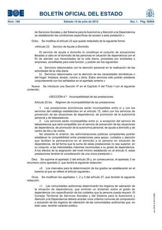 BOLETÍN OFICIAL DEL ESTADO
Núm. 168	                                Sábado 14 de julio de 2012	                            Sec. I. Pág. 50464


                  de Servicios Sociales y del Sistema para la Autonomía y Atención a la Dependencia
                  se establecerán las condiciones específicas de acceso a esta prestación.»

               Ocho.  Se modifica el artículo 23 que queda redactado de la siguiente forma:

                  «Artículo 23.  Servicio de Ayuda a Domicilio.

                      El servicio de ayuda a domicilio lo constituye el conjunto de actuaciones
                  llevadas a cabo en el domicilio de las personas en situación de dependencia con el
                  fin de atender sus necesidades de la vida diaria, prestadas por entidades o
                  empresas, acreditadas para esta función, y podrán ser los siguientes:

                      a)  Servicios relacionados con la atención personal en la realización de las
                  actividades de la vida diaria.
                      b)  Servicios relacionados con la atención de las necesidades domésticas o
                  del hogar: limpieza, lavado, cocina u otros. Estos servicios sólo podrán prestarse
                  conjuntamente con los señalados en el apartado anterior.»

               Nueve.  Se introduce una Sección 4ª en el Capítulo II del Título I con el siguiente
            contenido:

                             «SECCIÓN 4.ª  Incompatibilidad de las prestaciones

                  Artículo 25 bis.  Régimen de incompatibilidad de las prestaciones.

                      1.  Las prestaciones económicas serán incompatibles entre sí y con los
                  servicios del catálogo establecidos en el artículo 15, salvo con los servicios de
                  prevención de las situaciones de dependencia, de promoción de la autonomía
                  personal y de teleasistencia.
                      2.  Los servicios serán incompatibles entre sí, a excepción del servicio de
                  teleasistencia que será compatible con el servicio de prevención de las situaciones
                  de dependencia, de promoción de la autonomía personal, de ayuda a domicilio y de
                  centro de día y de noche.
                      No obstante lo anterior, las administraciones públicas competentes podrán
                  establecer la compatibilidad entre prestaciones para apoyo, cuidados y atención
                  que faciliten la permanencia en el domicilio a la persona en situación de
                  dependencia, de tal forma que la suma de estas prestaciones no sea superior, en
                  su conjunto, a las intensidades máximas reconocidas a su grado de dependencia.
                  A los efectos de la asignación del nivel mínimo establecido en el artículo 9, estas
                  prestaciones tendrán la consideración de una única prestación.»

               Diez.  Se suprime el apartado 2 del artículo 26 y, en consecuencia, el apartado 3 se
            renumera como apartado 2, que tendrá la siguiente redacción:

                     «2.  Los intervalos para la determinación de los grados se establecerán en el
                  baremo al que se refiere el artículo siguiente».

               Once.  Se modifican los apartados 1, 2 y 3 del artículo 27, que tendrán la siguiente
            redacción:

                      «1.  Las comunidades autónomas determinarán los órganos de valoración de
                  la situación de dependencia, que emitirán un dictamen sobre el grado de
                  dependencia con especificación de los cuidados que la persona pueda requerir. El
                                                                                                                 cve: BOE-A-2012-9364




                  Consejo Territorial de Servicios Sociales y del Sistema para la Autonomía y
                  Atención a la Dependencia deberá acordar unos criterios comunes de composición
                  y actuación de los órganos de valoración de las comunidades autónomas que, en
                  todo caso, tendrán carácter público.
 