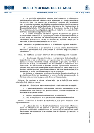 BOLETÍN OFICIAL DEL ESTADO
Núm. 168	                                Sábado 14 de julio de 2012	                             Sec. I. Pág. 50465


                      2.  Los grados de dependencia, a efectos de su valoración, se determinarán
                 mediante la aplicación del baremo que se acuerde en el Consejo Territorial de
                 Servicios Sociales y del Sistema para la Autonomía y Atención a la Dependencia
                 para su posterior aprobación por el Gobierno mediante real decreto. Dicho baremo
                 tendrá entre sus referentes la Clasificación Internacional del Funcionamiento, la
                 Discapacidad y la Salud (CIF) adoptada por la Organización Mundial de la Salud.
                 No será posible determinar el grado de dependencia mediante otros procedimientos
                 distintos a los establecidos por este baremo.
                      3.  El baremo establecerá los criterios objetivos de valoración del grado de
                 autonomía de la persona, de su capacidad para realizar las distintas actividades de
                 la vida diaria, los intervalos de puntuación para cada uno de los grados de
                 dependencia y el protocolo con los procedimientos y técnicas a seguir para la
                 valoración de las aptitudes observadas, en su caso.»

               Doce.  Se modifica el apartado 3 del artículo 28, que tendrá la siguiente redacción:

                    «3.  La resolución a la que se refiere el apartado anterior determinará los
                 servicios o prestaciones que corresponden al solicitante según el grado de
                 dependencia.»

               Trece.  Se modifica el apartado 1 del artículo 29, que tendrá la siguiente redacción:

                     «1.  En el marco del procedimiento de reconocimiento de la situación de
                 dependencia y las prestaciones correspondientes, los servicios sociales
                 correspondientes del sistema público establecerán un programa individual de
                 atención en el que se determinarán las modalidades de intervención más
                 adecuadas a sus necesidades de entre los servicios y prestaciones económicas
                 previstos en la resolución para su grado, con la participación, previa consulta y, en
                 su caso, elección entre las alternativas propuestas por parte del beneficiario y, en
                 su caso, de su familia o entidades tutelares que le representen.
                     No obstante lo establecido en el párrafo anterior, la determinación de la
                 prestación económica por cuidados en el entorno familiar corresponderá a la
                 Administración competente, a propuesta de los servicios sociales».

               Catorce.  Se modifican la rúbrica y el apartado 1 del artículo 30, que quedan
            redactados de la siguiente manera:

                 «Artículo 30.  Revisión del grado de dependencia y de la prestación reconocida.

                     1.  El grado de dependencia será revisable, a instancia del interesado, de sus
                 representantes o de oficio por las Administraciones públicas competentes, por
                 alguna de las siguientes causas:

                     a)  Mejoría o empeoramiento de la situación de dependencia.
                     b)  Error de diagnóstico o en la aplicación del correspondiente baremo.»

                Quince.  Se modifica el apartado 3 del artículo 38, que queda redactado en los
            siguientes términos:

                     «3.  A través de dicha red de comunicaciones se intercambiará información
                 sobre las infraestructuras del sistema, la situación, grado de dependencia y
                 prestación reconocida a los beneficiarios, así como cualquier otra derivada de las
                 necesidades de información en el Sistema para la Autonomía y Atención a la
                                                                                                                  cve: BOE-A-2012-9364




                 Dependencia.»
 