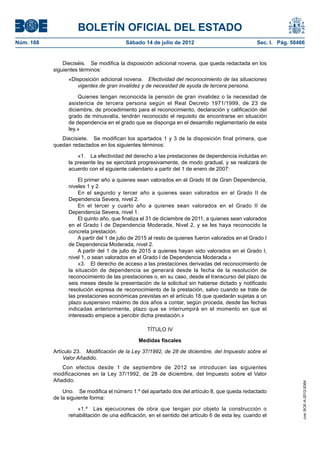 BOLETÍN OFICIAL DEL ESTADO
Núm. 168	                                 Sábado 14 de julio de 2012	                              Sec. I. Pág. 50466


                Dieciséis.  Se modifica la disposición adicional novena, que queda redactada en los
            siguientes términos:
                  «Disposición adicional novena.  Efectividad del reconocimiento de las situaciones
                     vigentes de gran invalidez y de necesidad de ayuda de tercera persona.

                      Quienes tengan reconocida la pensión de gran invalidez o la necesidad de
                  asistencia de tercera persona según el Real Decreto 1971/1999, de 23 de
                  diciembre, de procedimiento para el reconocimiento, declaración y calificación del
                  grado de minusvalía, tendrán reconocido el requisito de encontrarse en situación
                  de dependencia en el grado que se disponga en el desarrollo reglamentario de esta
                  ley.»
               Diecisiete.  Se modifican los apartados 1 y 3 de la disposición final primera, que
            quedan redactados en los siguientes términos:

                      «1.  La efectividad del derecho a las prestaciones de dependencia incluidas en
                  la presente ley se ejercitará progresivamente, de modo gradual, y se realizará de
                  acuerdo con el siguiente calendario a partir del 1 de enero de 2007:

                      El primer año a quienes sean valorados en el Grado III de Gran Dependencia,
                  niveles 1 y 2.
                      En el segundo y tercer año a quienes sean valorados en el Grado II de
                  Dependencia Severa, nivel 2.
                      En el tercer y cuarto año a quienes sean valorados en el Grado II de
                  Dependencia Severa, nivel 1.
                      El quinto año, que finaliza el 31 de diciembre de 2011, a quienes sean valorados
                  en el Grado I de Dependencia Moderada, Nivel 2, y se les haya reconocido la
                  concreta prestación.
                      A partir del 1 de julio de 2015 al resto de quienes fueron valorados en el Grado I
                  de Dependencia Moderada, nivel 2.
                      A partir del 1 de julio de 2015 a quienes hayan sido valorados en el Grado I,
                  nivel 1, o sean valorados en el Grado I de Dependencia Moderada.»
                      «3.  El derecho de acceso a las prestaciones derivadas del reconocimiento de
                  la situación de dependencia se generará desde la fecha de la resolución de
                  reconocimiento de las prestaciones o, en su caso, desde el transcurso del plazo de
                  seis meses desde la presentación de la solicitud sin haberse dictado y notificado
                  resolución expresa de reconocimiento de la prestación, salvo cuando se trate de
                  las prestaciones económicas previstas en el artículo 18 que quedarán sujetas a un
                  plazo suspensivo máximo de dos años a contar, según proceda, desde las fechas
                  indicadas anteriormente, plazo que se interrumpirá en el momento en que el
                  interesado empiece a percibir dicha prestación.»

                                                    TÍTULO IV

                                                Medidas fiscales

            Artículo 23.  Modificación de la Ley 37/1992, de 28 de diciembre, del Impuesto sobre el
                Valor Añadido.
               Con efectos desde 1 de septiembre de 2012 se introducen las siguientes
            modificaciones en la Ley 37/1992, de 28 de diciembre, del Impuesto sobre el Valor
            Añadido:
                                                                                                                    cve: BOE-A-2012-9364




                Uno.  Se modifica el número 1.º del apartado dos del artículo 8, que queda redactado
            de la siguiente forma:

                     «1.º  Las ejecuciones de obra que tengan por objeto la construcción o
                  rehabilitación de una edificación, en el sentido del artículo 6 de esta ley, cuando el
 