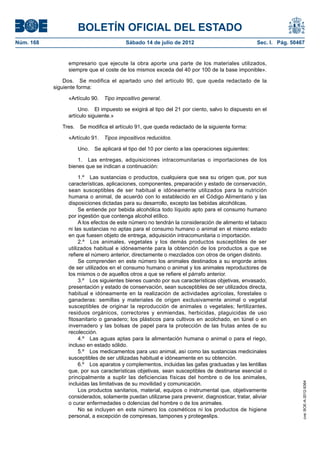 BOLETÍN OFICIAL DEL ESTADO
Núm. 168	                                Sábado 14 de julio de 2012	                              Sec. I. Pág. 50467


                 empresario que ejecute la obra aporte una parte de los materiales utilizados,
                 siempre que el coste de los mismos exceda del 40 por 100 de la base imponible».

                Dos.  Se modifica el apartado uno del artículo 90, que queda redactado de la
            siguiente forma:

                 «Artículo 90.  Tipo impositivo general.

                      Uno.  El impuesto se exigirá al tipo del 21 por ciento, salvo lo dispuesto en el
                 artículo siguiente.»

               Tres.  Se modifica el artículo 91, que queda redactado de la siguiente forma:

                 «Artículo 91.  Tipos impositivos reducidos.

                     Uno.  Se aplicará el tipo del 10 por ciento a las operaciones siguientes:

                     1.  Las entregas, adquisiciones intracomunitarias o importaciones de los
                 bienes que se indican a continuación:

                      1.º  Las sustancias o productos, cualquiera que sea su origen que, por sus
                 características, aplicaciones, componentes, preparación y estado de conservación,
                 sean susceptibles de ser habitual e idóneamente utilizados para la nutrición
                 humana o animal, de acuerdo con lo establecido en el Código Alimentario y las
                 disposiciones dictadas para su desarrollo, excepto las bebidas alcohólicas.
                      Se entiende por bebida alcohólica todo líquido apto para el consumo humano
                 por ingestión que contenga alcohol etílico.
                      A los efectos de este número no tendrán la consideración de alimento el tabaco
                 ni las sustancias no aptas para el consumo humano o animal en el mismo estado
                 en que fuesen objeto de entrega, adquisición intracomunitaria o importación.
                      2.º  Los animales, vegetales y los demás productos susceptibles de ser
                 utilizados habitual e idóneamente para la obtención de los productos a que se
                 refiere el número anterior, directamente o mezclados con otros de origen distinto.
                      Se comprenden en este número los animales destinados a su engorde antes
                 de ser utilizados en el consumo humano o animal y los animales reproductores de
                 los mismos o de aquellos otros a que se refiere el párrafo anterior.
                      3.º  Los siguientes bienes cuando por sus características objetivas, envasado,
                 presentación y estado de conservación, sean susceptibles de ser utilizados directa,
                 habitual e idóneamente en la realización de actividades agrícolas, forestales o
                 ganaderas: semillas y materiales de origen exclusivamente animal o vegetal
                 susceptibles de originar la reproducción de animales o vegetales; fertilizantes,
                 residuos orgánicos, correctores y enmiendas, herbicidas, plaguicidas de uso
                 fitosanitario o ganadero; los plásticos para cultivos en acolchado, en túnel o en
                 invernadero y las bolsas de papel para la protección de las frutas antes de su
                 recolección.
                      4.º  Las aguas aptas para la alimentación humana o animal o para el riego,
                 incluso en estado sólido.
                      5.º  Los medicamentos para uso animal, así como las sustancias medicinales
                 susceptibles de ser utilizadas habitual e idóneamente en su obtención.
                      6.º  Los aparatos y complementos, incluidas las gafas graduadas y las lentillas
                 que, por sus características objetivas, sean susceptibles de destinarse esencial o
                 principalmente a suplir las deficiencias físicas del hombre o de los animales,
                 incluidas las limitativas de su movilidad y comunicación.
                                                                                                                   cve: BOE-A-2012-9364




                      Los productos sanitarios, material, equipos o instrumental que, objetivamente
                 considerados, solamente puedan utilizarse para prevenir, diagnosticar, tratar, aliviar
                 o curar enfermedades o dolencias del hombre o de los animales.
                      No se incluyen en este número los cosméticos ni los productos de higiene
                 personal, a excepción de compresas, tampones y protegeslips.
 