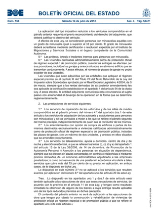 BOLETÍN OFICIAL DEL ESTADO
Núm. 168	                            Sábado 14 de julio de 2012	                                Sec. I. Pág. 50471


                La aplicación del tipo impositivo reducido a los vehículos comprendidos en el
            párrafo anterior requerirá el previo reconocimiento del derecho del adquirente, que
            deberá justificar el destino del vehículo.
                A efectos de esta Ley, se considerarán personas con minusvalías aquellas con
            un grado de minusvalía igual o superior al 33 por ciento. El grado de minusvalía
            deberá acreditarse mediante certificación o resolución expedida por el Instituto de
            Migraciones y Servicios Sociales o el órgano competente de la Comunidad
            Autónoma.
                5.º  Las prótesis, órtesis e implantes internos para personas con minusvalía.
                6.º  Las viviendas calificadas administrativamente como de protección oficial
            de régimen especial o de promoción pública, cuando las entregas se efectúen por
            sus promotores, incluidos los garajes y anexos situados en el mismo edificio que se
            transmitan conjuntamente. A estos efectos, el número de plazas de garaje no podrá
            exceder de dos unidades.
                Las viviendas que sean adquiridas por las entidades que apliquen el régimen
            especial previsto en el capítulo III del Título VII del Texto Refundido de la Ley del
            Impuesto sobre Sociedades aprobado por el Real Decreto Legislativo 4/2004, de 5
            de marzo, siempre que a las rentas derivadas de su posterior arrendamiento les
            sea aplicable la bonificación establecida en el apartado 1 del artículo 54 de la citada
            Ley. A estos efectos, la entidad adquirente comunicará esta circunstancia al sujeto
            pasivo con anterioridad al devengo de la operación en la forma que se determine
            reglamentariamente.

                2.  Las prestaciones de servicios siguientes:

                 1.º  Los servicios de reparación de los vehículos y de las sillas de ruedas
            comprendidos en el párrafo primero del número 4.º del apartado dos.1 de este
            artículo y los servicios de adaptación de los autotaxis y autoturismos para personas
            con minusvalías y de los vehículos a motor a los que se refiere el párrafo segundo
            del mismo precepto, independientemente de quién sea el conductor de los mismos.
                 2.º  Los arrendamientos con opción de compra de edificios o partes de los
            mismos destinados exclusivamente a viviendas calificadas administrativamente
            como de protección oficial de régimen especial o de promoción pública, incluidas
            las plazas de garaje, con un máximo de dos unidades, y anexos en ellos situados
            que se arrienden conjuntamente.
                 3.º  Los servicios de teleasistencia, ayuda a domicilio, centro de día y de
            noche y atención residencial, a que se refieren las letras b), c), d) y e) del apartado 1
            del artículo 15 de la Ley 39/2006, de 14 de diciembre, de Promoción de la
            Autonomía Personal y Atención a las personas en situación de dependencia,
            siempre que se presten en plazas concertadas en centros o residencias o mediante
            precios derivados de un concurso administrativo adjudicado a las empresas
            prestadoras, o como consecuencia de una prestación económica vinculada a tales
            servicios que cubra más del 75 por ciento de su precio, en aplicación, en ambos
            casos, de lo dispuesto en dicha Ley.
                 Lo dispuesto en este número 3.º no se aplicará a los servicios que resulten
            exentos por aplicación del número 8.º del apartado uno del artículo 20 de esta Ley.

                Tres.  Lo dispuesto en los apartados uno.1 y dos.1 de este artículo será
            también aplicable a las ejecuciones de obra que sean prestaciones de servicios, de
            acuerdo con lo previsto en el artículo 11 de esta Ley, y tengan como resultado
            inmediato la obtención de alguno de los bienes a cuya entrega resulte aplicable
                                                                                                                 cve: BOE-A-2012-9364




            uno de los tipos reducidos previstos en dichos preceptos.
                El contenido del párrafo anterior no será de aplicación a las ejecuciones de
            obra que tengan por objeto la construcción o rehabilitación de viviendas de
            protección oficial de régimen especial o de promoción pública a que se refiere el
            apartado uno.3 de este artículo.»
 