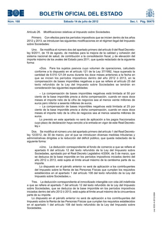BOLETÍN OFICIAL DEL ESTADO
Núm. 168	                                  Sábado 14 de julio de 2012	                             Sec. I. Pág. 50475


            Artículo 26.  Modificaciones relativas al Impuesto sobre Sociedades.

               Primero.  Con efectos para los períodos impositivos que se inicien dentro de los años
            2012 y 2013, se introducen las siguientes modificaciones en el régimen legal del Impuesto
            sobre Sociedades:

                Uno.  Se modifica el número dos del apartado primero del artículo 9 del Real Decreto-
            ley 9/2011, de 19 de agosto, de medidas para la mejora de la calidad y cohesión del
            sistema nacional de salud, de contribución a la consolidación fiscal, y de elevación del
            importe máximo de los avales del Estado para 2011, que queda redactado de la siguiente
            forma:

                      «Dos.  Para los sujetos pasivos cuyo volumen de operaciones, calculado
                  conforme a lo dispuesto en el artículo 121 de la Ley 37/1992, haya superado la
                  cantidad de 6.010.121,04 euros durante los doce meses anteriores a la fecha en
                  que se inicien los períodos impositivos dentro del año 2012 ó 2013, en la
                  compensación de bases imponibles negativas a que se refiere el artículo 25 del
                  texto refundido de la Ley del Impuesto sobre Sociedades se tendrán en
                  consideración las siguientes especialidades:

                      –  La compensación de bases imponibles negativas está limitada al 50 por
                  ciento de la base imponible previa a dicha compensación, cuando en esos doce
                  meses el importe neto de la cifra de negocios sea al menos veinte millones de
                  euros pero inferior a sesenta millones de euros.
                      –  La compensación de bases imponibles negativas está limitada al 25 por
                  ciento de la base imponible previa a dicha compensación, cuando en esos doce
                  meses el importe neto de la cifra de negocios sea al menos sesenta millones de
                  euros.
                      Lo previsto en este apartado no será de aplicación a los pagos fraccionados
                  cuyo plazo de declaración haya vencido a la entrada en vigor de este Real Decreto-
                  ley.»

                Dos.  Se modifica el número uno del apartado primero del artículo 1 del Real Decreto-
            ley 12/2012, de 30 de marzo, por el que se introducen diversas medidas tributarias y
            administrativas dirigidas a la reducción del déficit público, que queda redactado de la
            siguiente forma:

                      «Uno.  La deducción correspondiente al fondo de comercio a que se refiere el
                  apartado 6 del artículo 12 del texto refundido de la Ley del Impuesto sobre
                  Sociedades, aprobado por el Real Decreto Legislativo 4/2004, de 5 de marzo, que
                  se deduzca de la base imponible en los períodos impositivos iniciados dentro del
                  año 2012 o 2013, está sujeta al límite anual máximo de la centésima parte de su
                  importe.
                      Lo dispuesto en el párrafo anterior no será de aplicación a los contribuyentes
                  del Impuesto sobre la Renta de las Personas Físicas que cumplan los requisitos
                  establecidos en el apartado 1 del artículo 108 del texto refundido de la Ley del
                  Impuesto sobre Sociedades.».

                 Tres.  La deducción correspondiente al inmovilizado intangible con vida útil indefinida
            a que se refiere el apartado 7 del artículo 12 del texto refundido de la Ley del Impuesto
            sobre Sociedades, que se deduzca de la base imponible en los períodos impositivos
            iniciados dentro del año 2012 ó 2013, está sujeta al límite anual máximo de la cincuentava
                                                                                                                    cve: BOE-A-2012-9364




            parte de su importe.
                 Lo dispuesto en el párrafo anterior no será de aplicación a los contribuyentes del
            Impuesto sobre la Renta de las Personas Físicas que cumplan los requisitos establecidos
            en el apartado 1 del artículo 108 del texto refundido de la Ley del Impuesto sobre
            Sociedades.
 