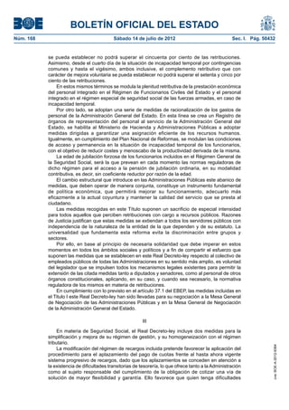 BOLETÍN OFICIAL DEL ESTADO
Núm. 168	                                   Sábado 14 de julio de 2012	                                Sec. I. Pág. 50432


            se pueda establecer no podrá superar el cincuenta por ciento de las retribuciones.
            Asimismo, desde el cuarto día de la situación de incapacidad temporal por contingencias
            comunes y hasta el vigésimo, ambos inclusive, el complemento retributivo que con
            carácter de mejora voluntaria se pueda establecer no podrá superar el setenta y cinco por
            ciento de las retribuciones.
                En estos mismos términos se modula la plenitud retributiva de la prestación económica
            del personal integrado en el Régimen de Funcionarios Civiles del Estado y el personal
            integrado en el régimen especial de seguridad social de las fuerzas armadas, en caso de
            incapacidad temporal.
                Por otro lado, se adoptan una serie de medidas de racionalización de los gastos de
            personal de la Administración General del Estado. En esta línea se crea un Registro de
            órganos de representación del personal al servicio de la Administración General del
            Estado, se habilita al Ministerio de Hacienda y Administraciones Públicas a adoptar
            medidas dirigidas a garantizar una asignación eficiente de los recursos humanos.
            Igualmente, en cumplimiento del Plan Nacional de Reformas, se modulan las condiciones
            de acceso y permanencia en la situación de incapacidad temporal de los funcionarios,
            con el objetivo de reducir costes y menoscabo de la productividad derivada de la misma.
                La edad de jubilación forzosa de los funcionarios incluidos en el Régimen General de
            la Seguridad Social, será la que prevean en cada momento las normas reguladoras de
            dicho régimen para el acceso a la pensión de jubilación ordinaria, en su modalidad
            contributiva, es decir, sin coeficiente reductor por razón de la edad.
                El cambio estructural que introduce en las Administraciones Públicas este abanico de
            medidas, que deben operar de manera conjunta, constituye un instrumento fundamental
            de política económica, que permitirá mejorar su funcionamiento, adecuarlo más
            eficazmente a la actual coyuntura y mantener la calidad del servicio que se presta al
            ciudadano.
                Las medidas recogidas en este Título suponen un sacrificio de especial intensidad
            para todos aquellos que perciben retribuciones con cargo a recursos públicos. Razones
            de Justicia justifican que estas medidas se extiendan a todos los servidores públicos con
            independencia de la naturaleza de la entidad de la que dependen y de su estatuto. La
            universalidad que fundamenta esta reforma evita la discriminación entre grupos y
            sectores.
                Por ello, en base al principio de necesaria solidaridad que debe imperar en estos
            momentos en todos los ámbitos sociales y políticos y a fin de compartir el esfuerzo que
            suponen las medidas que se establecen en este Real Decreto-ley respecto al colectivo de
            empleados públicos de todas las Administraciones en su sentido más amplio, es voluntad
            del legislador que se impulsen todos los mecanismos legales existentes para permitir la
            extensión de las citada medidas tanto a diputados y senadores, como al personal de otros
            órganos constitucionales, aplicando, en su caso, y cuando sea necesario, la normativa
            reguladora de los mismos en materia de retribuciones.
                En cumplimiento con lo previsto en el artículo 37.1 del EBEP, las medidas incluidas en
            el Titulo I este Real Decreto-ley han sido llevadas para su negociación a la Mesa General
            de Negociación de las Administraciones Públicas y en la Mesa General de Negociación
            de la Administración General del Estado.

                                                          III

                 En materia de Seguridad Social, el Real Decreto-ley incluye dos medidas para la
            simplificación y mejora de su régimen de gestión, y su homogeneización con el régimen
            tributario.
                                                                                                                        cve: BOE-A-2012-9364




                 La modificación del régimen de recargos incluida pretende favorecer la aplicación del
            procedimiento para el aplazamiento del pago de cuotas frente al hasta ahora vigente
            sistema progresivo de recargos, dado que los aplazamientos se conceden en atención a
            la existencia de dificultades transitorias de tesorería, lo que ofrece tanto a la Administración
            como al sujeto responsable del cumplimiento de la obligación de cotizar una vía de
            solución de mayor flexibilidad y garantía. Ello favorece que quien tenga dificultades
 