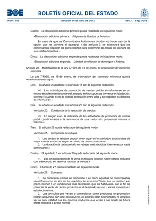 BOLETÍN OFICIAL DEL ESTADO
Núm. 168	                                Sábado 14 de julio de 2012	                              Sec. I. Pág. 50481


               Cuatro.  La disposición adicional primera queda redactada del siguiente modo:

                  «Disposición adicional primera.  Régimen de libertad de horarios.

                      En caso de que las Comunidades Autónomas decidan no hacer uso de la
                  opción que les confiere el apartado 1 del artículo 3, se entenderá que los
                  comerciantes disponen de plena libertad para determinar las horas de apertura de
                  sus establecimientos.»

               Cinco.  La disposición adicional segunda queda redactada del siguiente modo:

                  «Disposición adicional segunda.  Libertad de elección de domingos y festivos.

            Artículo 28.  Modificación de la Ley 7/1996, de 15 de enero, de ordenación del comercio
                minorista.

               La Ley 7/1996, de 15 de enero, de ordenación del comercio minorista queda
            modificada como sigue:

               Uno.  Se añade un apartado 4 al artículo 18 con la siguiente redacción:

                      «4.  Las actividades de promoción de ventas podrán simultanearse en un
                  mismo establecimiento comercial, excepto en los supuestos de venta en liquidación,
                  siempre y cuando exista la debida separación entre ellas y se respeten los deberes
                  de información.»

               Dos.  Se añade un apartado 3 al artículo 20 con la siguiente redacción:

                  «Artículo 20.  Constancia de la reducción de precios.

                     «3.  En ningún caso, la utilización de las actividades de promoción de ventas
                  podrá condicionarse a la existencia de una reducción porcentual mínima o
                  máxima.»

               Tres.  El artículo 25 queda redactado del siguiente modo:

                  «Artículo 25.  Temporada de rebajas.

                     1.  Las ventas en rebajas podrán tener lugar en los periodos estacionales de
                  mayor interés comercial según el criterio de cada comerciante.
                     2.  La duración de cada periodo de rebajas será decidida libremente por cada
                  comerciante.»

               Cuatro.  El apartado 1 del artículo 26 queda redactado del siguiente modo:

                     «1.  Los artículos objeto de la venta en rebajas deberán haber estado incluidos
                  con anterioridad en la oferta habitual de ventas.»

               Cinco.  El artículo 27 queda redactado del siguiente modo:

                  «Artículo 27.  Concepto.

                      1.  Se consideran ventas en promoción o en oferta aquellas no contempladas
                  específicamente en otro de los capítulos del presente Título, que se realicen por
                  precio inferior o en condiciones más favorables que las habituales, con el fin de
                  potenciar la venta de ciertos productos o el desarrollo de uno o varios comercios o
                                                                                                                   cve: BOE-A-2012-9364




                  establecimientos.
                      2.  Los artículos que vayan a comerciarse como productos en promoción
                  podrán adquirirse con este exclusivo fin, no podrán estar deteriorados, ni tampoco
                  ser de peor calidad que los mismos productos que vayan a ser objeto de futura
                  oferta ordinaria a precio normal.
 