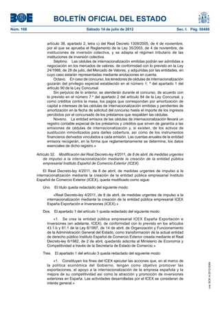 BOLETÍN OFICIAL DEL ESTADO
Núm. 168	                                 Sábado 14 de julio de 2012	                            Sec. I. Pág. 50486


                  artículo 38, apartado 2, letra c) del Real Decreto 1309/2005, de 4 de noviembre,
                  por el que se aprueba el Reglamento de la Ley 35/2003, de 4 de noviembre, de
                  instituciones de inversión colectiva, y se adapta el régimen tributario de las
                  instituciones de inversión colectiva.
                       Séptimo.  Las cédulas de internacionalización emitidas podrán ser admitidas a
                  negociación en los mercados de valores, de conformidad con lo previsto en la Ley
                  24/1988, de 28 de julio, del Mercado de Valores, y adquiridas por las entidades, en
                  cuyo caso estarán representadas mediante anotaciones en cuenta.
                       Octavo.  En caso de concurso, los tenedores de cédulas de internacionalización
                  gozarán del privilegio especial establecido en el número 1. º del apartado 1 del
                  artículo 90 de la Ley Concursal.
                       Sin perjuicio de lo anterior, se atenderán durante el concurso, de acuerdo con
                  lo previsto en el número 7.º del apartado 2 del artículo 84 de la Ley Concursal, y
                  como créditos contra la masa, los pagos que correspondan por amortización de
                  capital e intereses de las cédulas de internacionalización emitidas y pendientes de
                  amortización en la fecha de solicitud del concurso hasta el importe de los ingresos
                  percibidos por el concursado de los préstamos que respalden las cédulas.
                       Noveno.  La entidad emisora de las cédulas de internacionalización llevará un
                  registro contable especial de los préstamos y créditos que sirven de garantía a las
                  emisiones de cédulas de internacionalización y, si existen, de los activos de
                  sustitución inmovilizados para darles cobertura, así como de los instrumentos
                  financieros derivados vinculados a cada emisión. Las cuentas anuales de la entidad
                  emisora recogerán, en la forma que reglamentariamente se determine, los datos
                  esenciales de dicho registro.»

            Artículo 32.  Modificación del Real Decreto-ley 4/2011, de 8 de abril, de medidas urgentes
                de impulso a la internacionalización mediante la creación de la entidad pública
                empresarial Instituto Español de Comercio Exterior (ICEX).

                El Real Decreto-ley 4/2011, de 8 de abril, de medidas urgentes de impulso a la
            internacionalización mediante la creación de la entidad pública empresarial Instituto
            Español de Comercio Exterior (ICEX), queda modificado como sigue:

               Uno.  El título queda redactado del siguiente modo:

                      «Real Decreto-ley 4/2011, de 8 de abril, de medidas urgentes de impulso a la
                  internacionalización mediante la creación de la entidad pública empresarial ICEX
                  España Exportación e Inversiones (ICEX).»

               Dos.  El apartado 1 del artículo 1 queda redactado del siguiente modo:

                      «1.  Se crea la entidad pública empresarial ICEX España Exportación e
                  Inversiones (en adelante, ICEX), de conformidad con lo previsto en los artículos
                  43.1.b y 61.1 de la Ley 6/1997, de 14 de abril, de Organización y Funcionamiento
                  de la Administración General del Estado, como transformación de la actual entidad
                  de derecho público Instituto Español de Comercio Exterior creada mediante el Real
                  Decreto-ley 6/1982, de 2 de abril, quedando adscrita al Ministerio de Economía y
                  Competitividad a través de la Secretaría de Estado de Comercio.»

               Tres.  El apartado 1 del artículo 3 queda redactado del siguiente modo:

                      «1.  Constituyen los fines del ICEX ejecutar las acciones que, en el marco de
                                                                                                                  cve: BOE-A-2012-9364




                  la política económica del Gobierno, tengan como objetivo promover las
                  exportaciones, el apoyo a la internacionalización de la empresa española y la
                  mejora de su competitividad así como la atracción y promoción de inversiones
                  exteriores en España. Las actividades desarrolladas por el ICEX se consideran de
                  interés general.»
 