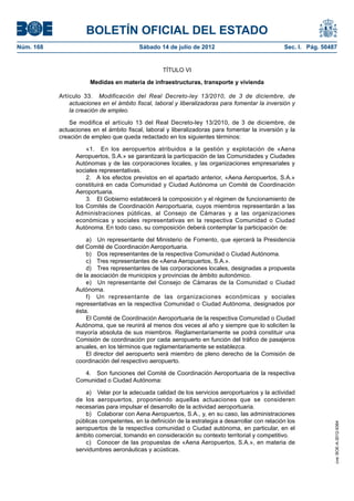 BOLETÍN OFICIAL DEL ESTADO
Núm. 168	                                 Sábado 14 de julio de 2012	                              Sec. I. Pág. 50487


                                                    TÍTULO VI

                       Medidas en materia de infraestructuras, transporte y vivienda

            Artículo 33.  Modificación del Real Decreto-ley 13/2010, de 3 de diciembre, de
                actuaciones en el ámbito fiscal, laboral y liberalizadoras para fomentar la inversión y
                la creación de empleo.

                Se modifica el artículo 13 del Real Decreto-ley 13/2010, de 3 de diciembre, de
            actuaciones en el ámbito fiscal, laboral y liberalizadoras para fomentar la inversión y la
            creación de empleo que queda redactado en los siguientes términos:

                      «1.  En los aeropuertos atribuidos a la gestión y explotación de «Aena
                  Aeropuertos, S.A.» se garantizará la participación de las Comunidades y Ciudades
                  Autónomas y de las corporaciones locales, y las organizaciones empresariales y
                  sociales representativas.
                      2.  A los efectos previstos en el apartado anterior, «Aena Aeropuertos, S.A.»
                  constituirá en cada Comunidad y Ciudad Autónoma un Comité de Coordinación
                  Aeroportuaria.
                      3.  El Gobierno establecerá la composición y el régimen de funcionamiento de
                  los Comités de Coordinación Aeroportuaria, cuyos miembros representarán a las
                  Administraciones públicas, al Consejo de Cámaras y a las organizaciones
                  económicas y sociales representativas en la respectiva Comunidad o Ciudad
                  Autónoma. En todo caso, su composición deberá contemplar la participación de:

                      a)  Un representante del Ministerio de Fomento, que ejercerá la Presidencia
                  del Comité de Coordinación Aeroportuaria.
                      b)  Dos representantes de la respectiva Comunidad o Ciudad Autónoma.
                      c)  Tres representantes de «Aena Aeropuertos, S.A.».
                      d)  Tres representantes de las corporaciones locales, designadas a propuesta
                  de la asociación de municipios y provincias de ámbito autonómico.
                      e)  Un representante del Consejo de Cámaras de la Comunidad o Ciudad
                  Autónoma.
                      f)  Un representante de las organizaciones económicas y sociales
                  representativas en la respectiva Comunidad o Ciudad Autónoma, designados por
                  ésta.
                      El Comité de Coordinación Aeroportuaria de la respectiva Comunidad o Ciudad
                  Autónoma, que se reunirá al menos dos veces al año y siempre que lo soliciten la
                  mayoría absoluta de sus miembros. Reglamentariamente se podrá constituir una
                  Comisión de coordinación por cada aeropuerto en función del tráfico de pasajeros
                  anuales, en los términos que reglamentariamente se establezca.
                      El director del aeropuerto será miembro de pleno derecho de la Comisión de
                  coordinación del respectivo aeropuerto.

                     4.  Son funciones del Comité de Coordinación Aeroportuaria de la respectiva
                  Comunidad o Ciudad Autónoma:

                      a)  Velar por la adecuada calidad de los servicios aeroportuarios y la actividad
                  de los aeropuertos, proponiendo aquellas actuaciones que se consideren
                  necesarias para impulsar el desarrollo de la actividad aeroportuaria.
                      b)  Colaborar con Aena Aeropuertos, S.A., y, en su caso, las administraciones
                  públicas competentes, en la definición de la estrategia a desarrollar con relación los
                                                                                                                    cve: BOE-A-2012-9364




                  aeropuertos de la respectiva comunidad o Ciudad autónoma, en particular, en el
                  ámbito comercial, tomando en consideración su contexto territorial y competitivo.
                      c)  Conocer de las propuestas de «Aena Aeropuertos, S.A.», en materia de
                  servidumbres aeronáuticas y acústicas.
 