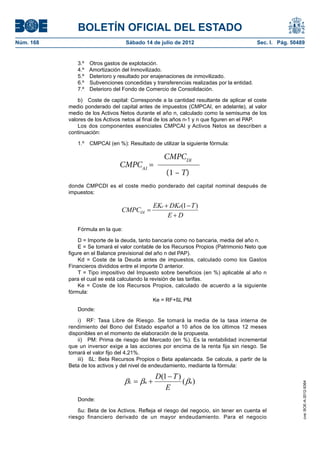 BOLETÍN OFICIAL DEL ESTADO
Núm. 168	                           Sábado 14 de julio de 2012	                             Sec. I. Pág. 50489


               3.º    Otros gastos de explotación.
               4.º    Amortización del Inmovilizado.
               5.º    Deterioro y resultado por enajenaciones de inmovilizado.
               6.º    Subvenciones concedidas y transferencias realizadas por la entidad.
               7.º    Deterioro del Fondo de Comercio de Consolidación.

                b)  Coste de capital: Corresponde a la cantidad resultante de aplicar el coste
            medio ponderado del capital antes de impuestos (CMPCAI, en adelante), al valor
            medio de los Activos Netos durante el año n, calculado como la semisuma de los
            valores de los Activos netos al final de los años n-1 y n que figuren en el PAP.
                Los dos componentes esenciales CMPCAI y Activos Netos se describen a
            continuación:

               1.º  CMPCAI (en %): Resultado de utilizar la siguiente fórmula:

                                                    CMPCDI
                                  CMPCAI =
                                  donde CMPCDI – T)el coste medio ponderado del capital
                                                   (1 es
            donde CMPCDI es       impuestos:
                                 el coste medio ponderado del capital nominal después de
            impuestos:

                                             EKe  DKd (1  T )
                                   CMPCDI 
                                                  ED
                                  tivos y del nivel de endeudamiento, mediante la fórmula:
               Fórmula en la que:

                D = Importe de la deuda, tanto bancaria como no bancaria, media del año n.
                                               D 1T
                E = Se tomará el valor contable (de los)Recursos Propios (Patrimonio Neto que
                                   L  u              ( u )
            figure en el Balance previsional del año n del PAP).
                                                   E
                Kd = Coste de la Deuda antes de impuestos, calculado como los Gastos
            Financieros divididos entre el importe D anterior.
                T = Tipo impositivo del Impuesto sobre beneficios (en %) aplicable al año n
            para el cual se está calculando la revisión de las tarifas.
                Ke = Coste de los Recursos Propios, calculado de acuerdo a la siguiente
            fórmula:
                                                 Ke = RF+ßL PM
               Donde:

                i)  RF: Tasa Libre de Riesgo. Se tomará la media de la tasa interna de
            rendimiento del Bono del Estado español a 10 años de los últimos 12 meses
            disponibles en el momento de elaboración de la propuesta.
                ii)  PM: Prima de riesgo del Mercado (en %). Es la rentabilidad incremental
            que un inversor exige a las acciones por encima de la renta fija sin riesgo. Se
            tomará el valor fijo del 4,21%.
                iii)  ßL: Beta Recursos Propios o Beta apalancada. Se calcula, a partir de la
            Beta de los activos y del nivel de endeudamiento, mediante la fórmula:

                                                 D(1  T )
                                    L  u               ( u )
                                                                                                             cve: BOE-A-2012-9364




                                                    E
               Donde:

                ßu: Beta de los Activos. Refleja el riesgo del negocio, sin tener en cuenta el
            riesgo financiero derivado de un mayor endeudamiento. Para el negocio
 