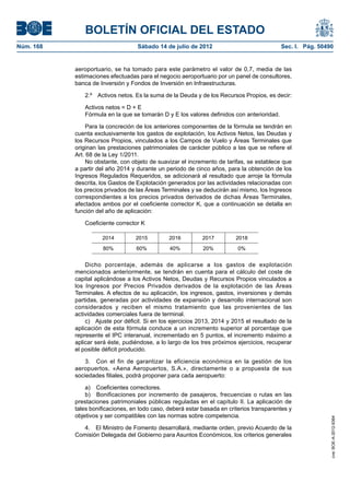 BOLETÍN OFICIAL DEL ESTADO
Núm. 168	                           Sábado 14 de julio de 2012	                             Sec. I. Pág. 50490


            aeroportuario, se ha tomado para este parámetro el valor de 0,7, media de las
            estimaciones efectuadas para el negocio aeroportuario por un panel de consultores,
            banca de Inversión y Fondos de Inversión en Infraestructuras.

               2.º  Activos netos. Es la suma de la Deuda y de los Recursos Propios, es decir:

               Activos netos = D + E
               Fórmula en la que se tomarán D y E los valores definidos con anterioridad.

                 Para la concreción de los anteriores componentes de la fórmula se tendrán en
            cuenta exclusivamente los gastos de explotación, los Activos Netos, las Deudas y
            los Recursos Propios, vinculados a los Campos de Vuelo y Áreas Terminales que
            originan las prestaciones patrimoniales de carácter público a las que se refiere el
            Art. 68 de la Ley 1/2011.
                 No obstante, con objeto de suavizar el incremento de tarifas, se establece que
            a partir del año 2014 y durante un periodo de cinco años, para la obtención de los
            Ingresos Regulados Requeridos, se adicionará al resultado que arroje la fórmula
            descrita, los Gastos de Explotación generados por las actividades relacionadas con
            los precios privados de las Áreas Terminales y se deducirán así mismo, los Ingresos
            correspondientes a los precios privados derivados de dichas Áreas Terminales,
            afectados ambos por el coeficiente corrector K, que a continuación se detalla en
            función del año de aplicación:

               Coeficiente corrector K

                      2014         2015         2016         2017          2018
                      80%           60%          40%          20%          0%


                Dicho porcentaje, además de aplicarse a los gastos de explotación
            mencionados anteriormente, se tendrán en cuenta para el cálculo del coste de
            capital aplicándose a los Activos Netos, Deudas y Recursos Propios vinculados a
            los Ingresos por Precios Privados derivados de la explotación de las Áreas
            Terminales. A efectos de su aplicación, los ingresos, gastos, inversiones y demás
            partidas, generadas por actividades de expansión y desarrollo internacional son
            considerados y reciben el mismo tratamiento que las provenientes de las
            actividades comerciales fuera de terminal.
                c)  Ajuste por déficit. Si en los ejercicios 2013, 2014 y 2015 el resultado de la
            aplicación de esta fórmula conduce a un incremento superior al porcentaje que
            represente el IPC interanual, incrementado en 5 puntos, el incremento máximo a
            aplicar será éste, pudiéndose, a lo largo de los tres próximos ejercicios, recuperar
            el posible déficit producido.

                3.  Con el fin de garantizar la eficiencia económica en la gestión de los
            aeropuertos, «Aena Aeropuertos, S.A.», directamente o a propuesta de sus
            sociedades filiales, podrá proponer para cada aeropuerto:

                a)  Coeficientes correctores.
                b)  Bonificaciones por incremento de pasajeros, frecuencias o rutas en las
            prestaciones patrimoniales públicas reguladas en el capítulo II. La aplicación de
            tales bonificaciones, en todo caso, deberá estar basada en criterios transparentes y
            objetivos y ser compatibles con las normas sobre competencia.
                                                                                                             cve: BOE-A-2012-9364




               4.  El Ministro de Fomento desarrollará, mediante orden, previo Acuerdo de la
            Comisión Delegada del Gobierno para Asuntos Económicos, los criterios generales
 