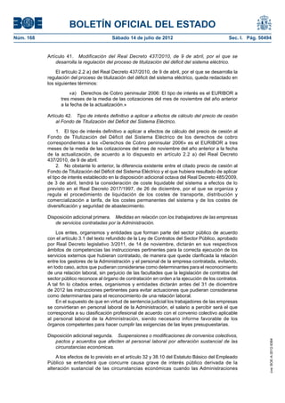 BOLETÍN OFICIAL DEL ESTADO
Núm. 168	                                  Sábado 14 de julio de 2012	                              Sec. I. Pág. 50494


            Artículo 41.  Modificación del Real Decreto 437/2010, de 9 de abril, por el que se
                desarrolla la regulación del proceso de titulización del déficit del sistema eléctrico.

                El artículo 2.2 a) del Real Decreto 437/2010, de 9 de abril, por el que se desarrolla la
            regulación del proceso de titulización del déficit del sistema eléctrico, queda redactado en
            los siguientes términos:

                      «a)  Derechos de Cobro peninsular 2006: El tipo de interés es el EURIBOR a
                  tres meses de la media de las cotizaciones del mes de noviembre del año anterior
                  a la fecha de la actualización.»

            Artículo 42.  Tipo de interés definitivo a aplicar a efectos de cálculo del precio de cesión
                al Fondo de Titulización del Déficit del Sistema Eléctrico.

                 1.  El tipo de interés definitivo a aplicar a efectos de cálculo del precio de cesión al
            Fondo de Titulización del Déficit del Sistema Eléctrico de los derechos de cobro
            correspondientes a los «Derechos de Cobro peninsular 2006» es el EURIBOR a tres
            meses de la media de las cotizaciones del mes de noviembre del año anterior a la fecha
            de la actualización, de acuerdo a lo dispuesto en artículo 2.2 a) del Real Decreto
            437/2010, de 9 de abril.
                 2.  No obstante lo anterior, la diferencia existente entre el citado precio de cesión al
            Fondo de Titulización del Déficit del Sistema Eléctrico y el que hubiera resultado de aplicar
            el tipo de interés establecido en la disposición adicional octava del Real Decreto 485/2009,
            de 3 de abril, tendrá la consideración de coste liquidable del sistema a efectos de lo
            previsto en el Real Decreto 2017/1997, de 26 de diciembre, por el que se organiza y
            regula el procedimiento de liquidación de los costes de transporte, distribución y
            comercialización a tarifa, de los costes permanentes del sistema y de los costes de
            diversificación y seguridad de abastecimiento.

            Disposición adicional primera.  Medidas en relación con los trabajadores de las empresas
               de servicios contratadas por la Administración.

                Los entes, organismos y entidades que forman parte del sector público de acuerdo
            con el artículo 3.1 del texto refundido de la Ley de Contratos del Sector Público, aprobado
            por Real Decreto legislativo 3/2011, de 14 de noviembre, dictarán en sus respectivos
            ámbitos de competencias las instrucciones pertinentes para la correcta ejecución de los
            servicios externos que hubieran contratado, de manera que quede clarificada la relación
            entre los gestores de la Administración y el personal de la empresa contratada, evitando,
            en todo caso, actos que pudieran considerarse como determinantes para el reconocimiento
            de una relación laboral, sin perjuicio de las facultades que la legislación de contratos del
            sector público reconoce al órgano de contratación en orden a la ejecución de los contratos.
            A tal fin lo citados entes, organismos y entidades dictarán antes del 31 de diciembre
            de 2012 las instrucciones pertinentes para evitar actuaciones que pudieran considerarse
            como determinantes para el reconocimiento de una relación laboral.
                En el supuesto de que en virtud de sentencia judicial los trabajadores de las empresas
            se convirtieran en personal laboral de la Administración, el salario a percibir será el que
            corresponda a su clasificación profesional de acuerdo con el convenio colectivo aplicable
            al personal laboral de la Administración, siendo necesario informe favorable de los
            órganos competentes para hacer cumplir las exigencias de las leyes presupuestarias.

            Disposición adicional segunda.  Suspensiones o modificaciones de convenios colectivos,
               pactos y acuerdos que afecten al personal laboral por alteración sustancial de las
                                                                                                                     cve: BOE-A-2012-9364




               circunstancias económicas.

                A los efectos de lo previsto en el artículo 32 y 38.10 del Estatuto Básico del Empleado
            Público se entenderá que concurre causa grave de interés público derivada de la
            alteración sustancial de las circunstancias económicas cuando las Administraciones
 