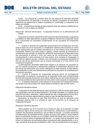 BOLETÍN OFICIAL DEL ESTADO
Núm. 168	                                  Sábado 14 de julio de 2012	                             Sec. I. Pág. 50499


                Cuatro.  Las actuaciones a realizar serán las que aseguren el adecuado desarrollo
            del acontecimiento. El desarrollo y concreción en planes y programas de actividades
            específicas se realizará por el órgano competente en conformidad a lo dispuesto en la
            citada Ley 49/2002.
                Cinco.  Los beneficios fiscales de este programa serán los máximos establecidos en
            el artículo 27.3 de la citada Ley 49/2002.

            Disposición adicional decimoctava.  Incapacidad temporal en la Administración del
               Estado.

                Al personal funcionario y laboral de la Administración General del Estado y organismos
            y entidades de ellas dependientes acogidos al Régimen General de la Seguridad Social
            se le reconocerán los siguientes complementos en los supuestos de incapacidad
            temporal:

                1.ª  Cuando la situación de incapacidad temporal derive de contingencias comunes,
            hasta el tercer día, se le reconocerá un complemento retributivo del cincuenta por ciento
            de las retribuciones que se vinieran percibiendo en el mes anterior al de causarse la
            incapacidad. Desde el día cuarto hasta el vigésimo, ambos inclusive, se reconocerá un
            complemento que sumado a la prestación económica reconocida por la Seguridad Social
            sea equivalente al setenta y cinco por ciento de las retribuciones que vinieran
            correspondiendo a dicho personal en el mes anterior al de causarse la incapacidad. A
            partir del día vigésimo primero, inclusive, se le reconocerá una prestación equivalente al
            cien por cien de las retribuciones que se vinieran percibiendo en el mes anterior al de
            causarse la incapacidad.
                La Administración del Estado determinará respecto a su personal, los supuestos en
            que con carácter excepcional y debidamente justificado el complemento alcance el cien
            por cien de las retribuciones que vinieran disfrutando en cada momento. A estos efectos,
            se considerarán en todo caso debidamente justificados los supuestos de hospitalización e
            intervención quirúrgica.
                2.ª  Cuando la situación de incapacidad temporal derive de contingencias
            profesionales, la prestación reconocida por la Seguridad Social será complementada
            durante todo el periodo de duración de la misma, hasta el cien por cien de las retribuciones
            que viniera percibiendo dicho personal en el mes anterior al de causarse la incapacidad.
                3.ª  La presente disposición surtirá efectos en los procesos de incapacidad temporal
            que tengan inicio transcurridos tres meses desde la entrada en vigor de esta norma.

            Disposición transitoria primera.

                Lo dispuesto en este Real Decreto-ley sobre vacaciones y días de asuntos particulares,
            días adicionales a los días de libre disposición o de similar naturaleza, no impedirá que el
            personal funcionario, estatutario y laboral disfrute los días correspondientes al año 2012,
            conforme a la normativa vigente hasta la entrada en vigor de este Real Decreto-ley.
                Igualmente, lo dispuesto en este Real Decreto-ley no será de aplicación a los
            empleados públicos que a su entrada en vigor, se encuentren en la situación de
            incapacidad temporal.

            Disposición transitoria segunda.

                Todos aquellos que en el momento de la entrada en vigor de la presente Ley estén
            percibiendo alguna de las pensiones indemnizatorias, prestaciones compensatorias y
            cualquier otra percepción económica a que se refiere el artículo 1 o tuvieran reconocida
                                                                                                                    cve: BOE-A-2012-9364




            normativamente tal posibilidad tendrán un plazo de quince días hábiles a contar desde la
            fecha de publicación de esta Ley en el Boletín Oficial del Estado para comunicar a los
            órganos a que se refiere el apartado3 del artículo 1, su opción entre la percepción de la
            misma o la retribución de la actividad pública o privada que estén desempeñando o, en su
            caso, percepción de la pensión de jubilación o retiro. Una vez recibida dicha comunicación,
 