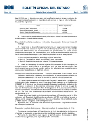 BOLETÍN OFICIAL DEL ESTADO
Núm. 168	                                           Sábado 14 de julio de 2012	                                          Sec. I. Pág. 50503


            Ley 39/2006, de 14 de diciembre, para los beneficiarios que no tengan resolución de
            reconocimiento de la situación de dependencia a la entrada en vigor de este real decreto-
            ley, serán las siguientes:

                                                     Grado                                        Mínimo de protección

                  Grado III Gran Dependencia . . . . . . . . . . . . . . . . . . . . . . . . .        177,86 €
                  Grado II Dependencia Severa . . . . . . . . . . . . . . . . . . . . . . . .          82,84 €
                  Grado I Dependencia Moderada . . . . . . . . . . . . . . . . . . . . . .             44,33 €


                3.  Estas cuantías tendrán efectividad a partir del día primero del mes siguiente a la
            entrada en vigor de este real decreto-ley.

            Disposición transitoria duodécima.  Intensidad de protección de los servicios del
               catálogo.

                1.  Hasta tanto se desarrolle reglamentariamente, en los procedimientos iniciados
            con anterioridad a la entrada en vigor de este real decreto-ley en los que no haya recaído
            resolución administrativa de reconocimiento de prestaciones así como en los
            procedimientos iniciados con posterioridad a dicha fecha, las intensidades de protección
            de los servicios establecidas para cada grado de dependencia serán las siguientes:

               –  Grado III. Gran dependencia: entre 46 y 70 horas mensuales.
               –  Grado II. Dependencia severa: entre 21 y 45 horas mensuales.
               –  Grado I. Dependencia moderada: máximo 20 horas mensuales.

               2.  En los procedimientos en los que haya recaído resolución de reconocimiento de
            prestaciones con anterioridad a la entrada en vigor de este real decreto-ley, las
            administraciones competentes podrán realizar las adaptaciones necesarias para
            adecuarlos a lo establecido en el párrafo anterior.

            Disposición transitoria decimotercera.  Convenios especiales en el Sistema de la
               Seguridad Social de los cuidadores no profesionales de las personas en situación de
               dependencia existentes a la fecha de entrada en vigor de este real decreto-ley.

                 Los convenios especiales en el Sistema de la Seguridad Social de los cuidadores no
            profesionales de las personas en situación de dependencia previstos en el Real Decreto
            615/2007, de 11 de mayo, por el que se regula la Seguridad Social de los cuidadores de
            las personas en situación de dependencia, existentes a la fecha de entrada en vigor de
            este real decreto-ley, se extinguirán el día 31 de agosto de 2012, salvo que el suscriptor
            solicite expresamente el mantenimiento del mismo con anterioridad al día 1 de noviembre
            de 2012, en cuyo caso se entenderá subsistente dicho convenio desde el día 1 de
            septiembre de 2012.
                 En este último caso, desde el día 1 de septiembre hasta el 31 de diciembre de 2012 la
            cotización a la Seguridad Social tendrá una reducción del 10% en el total de la cuota a
            abonar, siendo a cargo de la Administración General del Estado el 5% del total de la cuota
            y el 85% restante a cargo del cuidador no profesional.
                 A partir del día 1 de enero de 2013, el convenio especial será a cargo exclusivamente
            del cuidador no profesional.

            Disposición transitoria decimocuarta.  Vigencia transitoria de los calendarios de 2012.
                                                                                                                                          cve: BOE-A-2012-9364




                Continuarán vigentes, hasta el 31 de diciembre de 2012, los calendarios de domingos
            y festivos, ya aprobados, en que los comercios podrán permanecer abiertos al público.
                Asimismo, los calendarios que regulen el periodo estival de rebajas de 2012
            mantendrán su vigencia durante el periodo en ellos establecido.
 