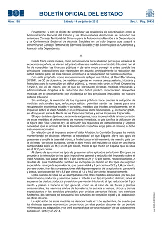 BOLETÍN OFICIAL DEL ESTADO
Núm. 168	                                  Sábado 14 de julio de 2012	                              Sec. I. Pág. 50436


                Finalmente, y con el objeto de simplificar las relaciones de coordinación entre la
            Administración General del Estado y las Comunidades Autónomas se refunden los
            anteriores Consejo Territorial del Sistema para la Autonomía y Atención a la Dependencia
            y la Conferencia Sectorial de Asuntos Sociales en un solo órgano que pasará a
            denominarse Consejo Territorial de Servicios Sociales y del Sistema para la Autonomía y
            Atención a la Dependencia.

                                                         V

                 Desde hace varios meses, como consecuencia de la situación por la que atraviesa la
            economía española, se vienen adoptando diversas medidas en el ámbito tributario con el
            fin de consolidar las finanzas públicas y de este modo corregir lo antes posible los
            principales desequilibrios que repercuten en aquella, principalmente la reducción del
            déficit público, para, de esta manera, contribuir a la recuperación de nuestra economía.
                 Con este propósito, como elocuentemente reflejan sus títulos, el Real Decreto-ley
            20/2011, de 30 de diciembre, de medidas urgentes en materia presupuestaria, tributaria y
            financiera para la corrección del déficit público, y, meses más tarde, el Real Decreto-ley
            12/2012, de 30 de marzo, por el que se introducen diversas medidas tributarias y
            administrativas dirigidas a la reducción del déficit público, incorporaron relevantes
            medidas en el ordenamiento con incidencia en los principales impuestos de nuestro
            sistema tributario.
                 Sin embargo, la evolución de los ingresos públicos hace precisa la adopción de
            medidas adicionales que, reforzando estos, permitan sentar las bases para una
            recuperación económica estable y duradera, medidas que inciden, principalmente, en el
            Impuesto sobre el Valor Añadido y en el Impuesto sobre Sociedades, y, en menor grado,
            en el Impuesto sobre la Renta de las Personas Físicas y en los Impuestos Especiales.
                 El logro de tales objetivos, ciertamente exigentes, hace imprescindible la incorporación
            de estas medidas al ordenamiento de manera inmediata, lo que justifica la utilización de
            la figura del Real Decreto-ley, al concurrir los requisitos de extraordinaria y urgente
            necesidad que el artículo 86 de la Constitución Española exige para el recurso a dicho
            instrumento normativo.
                 En relación con el Impuesto sobre el Valor Añadido, la Comisión Europea ha venido
            manteniendo en distintos informes la necesidad de que España eleve los tipos de
            gravamen y amplíe la base del tributo, a fin de buscar el alineamiento de nuestro país con
            la del resto de socios europeos, donde el tipo medio del impuesto se sitúa en una franja
            comprendida entre un 15 y un 25 por ciento, frente al tipo medio en España que se sitúa
            en el 12,2 por ciento.
                 Al objeto de aproximar los tipos de gravamen a los aplicados en la Unión Europea, se
            procede a la elevación de los tipos impositivos general y reducido del Impuesto sobre el
            Valor Añadido, que pasan del 18 y 8 por ciento al 21 y 10 por ciento, respectivamente. A
            resultas de esta modificación, también se incorpora un cambio en los tipos del régimen
            especial de recargo de equivalencia, que pasan del 4 y 1 por ciento al 5,2 y 1,4 por ciento,
            por ese orden, y en las compensaciones del régimen especial de la agricultura, ganadería
            y pesca, que pasan del 10 y 8,5 por ciento al 12 y 10,5 por ciento, respectivamente.
                 Dicha subida de tipos se ve acompañada con otras medidas adicionales por las que
            determinados productos y servicios pasan a tributar a un tipo impositivo distinto; tal es el
            supuesto de ciertos productos y servicios que venían tributando al tipo reducido del 8 por
            ciento y pasan a hacerlo al tipo general, como es el caso de las flores y plantas
            ornamentales, los servicios mixtos de hostelería, la entrada a teatros, circos y demás
            espectáculos y los servicios prestados por artistas personas físicas, los servicios
                                                                                                                     cve: BOE-A-2012-9364




            funerarios, los servicios de peluquería, los servicios de televisión digital y la adquisición
            de obras de arte.
                 La aplicación de estas medidas se demora hasta el 1 de septiembre, de suerte que
            los distintos agentes económicos concernidos por ellas puedan disponer de un período
            mínimo para su adaptación, y se verá acompañada por una reducción de las cotizaciones
            sociales en 2013 y en 2014.
 