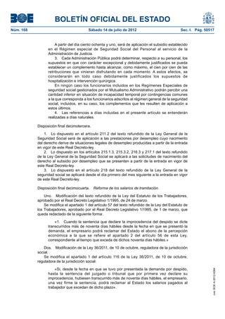 BOLETÍN OFICIAL DEL ESTADO
Núm. 168	                                 Sábado 14 de julio de 2012	                              Sec. I. Pág. 50517


                       A partir del día ciento ochenta y uno, será de aplicación el subsidio establecido
                  en el Régimen especial de Seguridad Social del Personal al servicio de la
                  Administración de Justicia.
                       3.  Cada Administración Pública podrá determinar, respecto a su personal, los
                  supuestos en que con carácter excepcional y debidamente justificados se pueda
                  establecer un complemento hasta alcanzar, como máximo, el cien por cien de las
                  retribuciones que vinieran disfrutando en cada momento. A estos efectos, se
                  considerarán en todo caso debidamente justificados los supuestos de
                  hospitalización e intervención quirúrgica.
                       En ningún caso los funcionarios incluidos en los Regímenes Especiales de
                  seguridad social gestionados por el Mutualismo Administrativo podrán percibir una
                  cantidad inferior en situación de incapacidad temporal por contingencias comunes
                  a la que corresponda a los funcionarios adscritos al régimen general de la seguridad
                  social, incluidos, en su caso, los complementos que les resulten de aplicación a
                  estos últimos.
                       4.  Las referencias a días incluidas en el presente artículo se entenderán
                  realizadas a días naturales.

            Disposición final decimotercera.

                1.  Lo dispuesto en el artículo 211.2 del texto refundido de la Ley General de la
            Seguridad Social será de aplicación a las prestaciones por desempleo cuyo nacimiento
            del derecho derive de situaciones legales de desempleo producidas a partir de la entrada
            en vigor de este Real Decreto-ley.
                2.  Lo dispuesto en los artículos 215.1.3, 215.3.2, 216.3 y 217.1 del texto refundido
            de la Ley General de la Seguridad Social se aplicará a las solicitudes de nacimiento del
            derecho al subsidio por desempleo que se presenten a partir de la entrada en vigor de
            este Real Decreto-ley.
                3.  Lo dispuesto en el artículo 218 del texto refundido de la Ley General de la
            seguridad social se aplicará desde el día primero del mes siguiente a la entrada en vigor
            de este Real Decreto-ley.

            Disposición final decimocuarta.  Reforma de los salarios de tramitación.

                Uno.  Modificación del texto refundido de la Ley del Estatuto de los Trabajadores,
            aprobado por el Real Decreto Legislativo 1/1995, de 24 de marzo.
                Se modifica el apartado 1 del artículo 57 del texto refundido de la Ley del Estatuto de
            los Trabajadores, aprobado por el Real Decreto Legislativo 1/1995, de 1 de marzo, que
            queda redactado de la siguiente forma:

                      «1.  Cuando la sentencia que declare la improcedencia del despido se dicte
                  transcurridos más de noventa días hábiles desde la fecha en que se presentó la
                  demanda, el empresario podrá reclamar del Estado el abono de la percepción
                  económica a la que se refiere el apartado 2 del artículo 56 de esta Ley,
                  correspondiente al tiempo que exceda de dichos noventa días hábiles.»

                Dos.  Modificación de la Ley 36/2011, de 10 de octubre, reguladora de la jurisdicción
            social.
                Se modifica el apartado 1 del artículo 116 de la Ley 36/2011, de 10 de octubre,
            reguladora de la jurisdicción social:

                      «Si, desde la fecha en que se tuvo por presentada la demanda por despido,
                                                                                                                    cve: BOE-A-2012-9364




                  hasta la sentencia del juzgado o tribunal que por primera vez declare su
                  improcedencia, hubiesen transcurrido más de noventa días hábiles, el empresario,
                  una vez firme la sentencia, podrá reclamar al Estado los salarios pagados al
                  trabajador que excedan de dicho plazo».
 