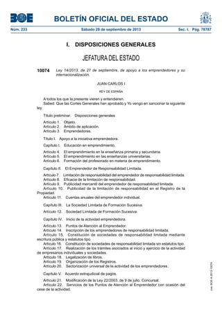 BOLETÍN OFICIAL DEL ESTADO
Núm. 233	 Sábado 28 de septiembre de 2013	 Sec. I. Pág. 78787
I.  DISPOSICIONES GENERALES
JEFATURA DEL ESTADO
10074 Ley 14/2013, de 27 de septiembre, de apoyo a los emprendedores y su
internacionalización.
JUAN CARLOS I
REY DE ESPAÑA
A todos los que la presente vieren y entendieren.
Sabed: Que las Cortes Generales han aprobado y Yo vengo en sancionar la siguiente
ley.
Título preliminar.  Disposiciones generales
Artículo 1.  Objeto.
Artículo 2.  Ámbito de aplicación.
Artículo 3.  Emprendedores.
Título I.  Apoyo a la iniciativa emprendedora.
Capítulo I.  Educación en emprendimiento.
Artículo 4.  El emprendimiento en la enseñanza primaria y secundaria.
Artículo 5.  El emprendimiento en las enseñanzas universitarias.
Artículo 6.  Formación del profesorado en materia de emprendimiento.
Capítulo II.  El Emprendedor de Responsabilidad Limitada.
Artículo 7.  Limitación de responsabilidad del emprendedor de responsabilidad limitada.
Artículo 8.  Eficacia de la limitación de responsabilidad.
Artículo 9.  Publicidad mercantil del emprendedor de responsabilidad limitada.
Artículo 10.  Publicidad de la limitación de responsabilidad en el Registro de la
Propiedad.
Artículo 11.  Cuentas anuales del emprendedor individual.
Capítulo III.  La Sociedad Limitada de Formación Sucesiva.
Artículo 12.  Sociedad Limitada de Formación Sucesiva.
Capítulo IV.  Inicio de la actividad emprendedora.
Artículo 13.  Puntos de Atención al Emprendedor.
Artículo 14.  Inscripción de los emprendedores de responsabilidad limitada.
Artículo 15.  Constitución de sociedades de responsabilidad limitada mediante
escritura pública y estatutos tipo.
Artículo 16.  Constitución de sociedades de responsabilidad limitada sin estatutos tipo.
Artículo 17.  Realización de los trámites asociados al inicio y ejercicio de la actividad
de empresarios individuales y sociedades.
Artículo 18.  Legalización de libros.
Artículo 19.  Organización de los Registros.
Artículo 20.  Sectorización universal de la actividad de los emprendedores.
Capítulo V.  Acuerdo extrajudicial de pagos.
Artículo 21.  Modificación de la Ley 22/2003, de 9 de julio, Concursal.
Artículo 22.  Servicios de los Puntos de Atención al Emprendedor con ocasión del
cese de la actividad.
cve:BOE-A-2013-10074
 