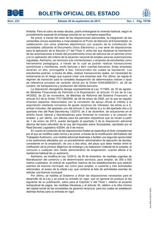 BOLETÍN OFICIAL DEL ESTADO
Núm. 233	 Sábado 28 de septiembre de 2013	 Sec. I. Pág. 78799
limitada. Para el cobro de estas deudas, podrá embargarse la vivienda habitual, según el
procedimiento especial de embargo previsto en su normativa específica.
Se prevé, a través del resto de las disposiciones adicionales, la integración de las
ventanillas únicas existentes a nivel estatal en el Punto de Atención al Emprendedor, la
colaboración con otros sistemas electrónicos con ocasión de la constitución de
sociedades utilizando el Documento Único Electrónico y una serie de disposiciones
para la aplicación de la Sección 2.ª del Título V, entre las que destacan la tramitación
de las autorizaciones a través del procedimiento único de solicitud de un permiso único
y la no aplicación del criterio de la situación nacional de empleo para las autorizaciones
reguladas. Asimismo, se reconoce a la «miniempresa» o empresa de estudiantes como
herramienta pedagógica, a través de la cual se podrán realizar transacciones
económicas y monetarias, emitir facturas y abrir cuentas bancarias. Estas empresas
durarían un año, prorrogable a dos, transcurridos los cuales se liquidarían. Los
estudiantes podrían, a través de ellas, realizar transacciones reales, sin necesidad de
embarcarse en el riesgo que supone crear una empresa real. Por último, se regula el
régimen de transición para la completa desaparición de determinados índices o tipos
de referencia privados de carácter oficial por la Orden EHA/2899/2011, de 28 de
octubre, de transparencia y protección del cliente bancario.
La disposición derogatoria deroga expresamente la Ley 11/1983, de 16 de agosto,
de Medidas Financieras de Estímulo a la Exportación; el artículo 13 bis de la Ley
44/2002, de 22 de noviembre, de Medidas de Reforma del Sistema Financiero; el
artículo 9.2 de la Orden ITC/138/2009, de 28 de enero de 2009, por la que se regulan
diversos aspectos relacionados con la concesión de apoyo oficial al crédito a la
exportación mediante convenios de ajuste recíproco de intereses; las letras a) a f),
ambas incluidas, del apartado uno del artículo 5, las letras a) y b) del apartado dos y el
apartado tres del Real Decreto-ley 13/2010, de 3 de diciembre, de actuaciones en el
ámbito fiscal, laboral y liberalizadoras para fomentar la inversión y la creación de
empleo; y, por último, con efectos para los períodos impositivos que se inicien a partir
de 1 de enero de 2013, queda derogado el apartado 3 de la disposición adicional
décima del texto refundido de la Ley del Impuesto sobre Sociedades, aprobado por el
Real Decreto Legislativo 4/2004, de 5 de marzo.
En cuanto al contenido de las disposiciones finales se especifica el título competencial
por el que se modifica cada norma y se prevé, a través de la modificación del Estatuto del
Trabajador Autónomo, una medida adicional destinada a facilitar una segunda oportunidad
a los autónomos afectados por un procedimiento administrativo de ejecución de deudas,
consistente en la ampliación, de uno a dos años, del plazo que debe mediar entre la
notificación de la primera diligencia de embargo y la realización material de la subasta, el
concurso o cualquier otro medio administrativo de enajenación, cuando afecte a la
residencia habitual de un autónomo.
Asimismo, se modifica la Ley 12/2012, de 26 de diciembre, de medidas urgentes de
liberalización del comercio y de determinados servicios, para ampliar, de 300 a 500
metros cuadrados, el umbral de superficie máxima de los establecimientos que estarán
exentos de licencia municipal, así como para ampliar, a cuarenta y tres actividades
adicionales, el anexo de la citada Ley, que contiene la lista de actividades exentas de
solicitar una licencia municipal.
Por último, se habilita al Gobierno a dictar las disposiciones necesarias para el
desarrollo de la Ley y se prevé su entrada en vigor, que en general se produce al día
siguiente de su publicación, salvo para el Capítulo V del Título I, relativo al acuerdo
extrajudicial de pagos, las medidas tributarias y el artículo 35, relativo a la cifra mínima
del capital social de las sociedades de garantía recíproca, para los cuales se establecen
distintas fechas para su entrada en vigor.
cve:BOE-A-2013-10074
 