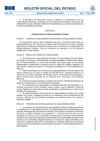 BOLETÍN OFICIAL DEL ESTADO
Núm. 233	 Sábado 28 de septiembre de 2013	 Sec. I. Pág. 78801
2.  El Ministerio de Educación, Cultura y Deporte, en colaboración con las
Comunidades Autónomas, promoverá que los programas de formación permanente del
profesorado incluyan contenidos referidos al emprendimiento, la iniciativa empresarial y la
creación y desarrollo de empresas.
CAPÍTULO II
El Emprendedor de Responsabilidad Limitada
Artículo 7.  Limitación de responsabilidad del emprendedor de responsabilidad limitada.
El emprendedor persona física, cualquiera que sea su actividad, podrá limitar su
responsabilidad por las deudas que traigan causa del ejercicio de dicha actividad
empresarial o profesional mediante la asunción de la condición de «Emprendedor de
Responsabilidad Limitada», una vez cumplidos los requisitos y en los términos
establecidos en este Capítulo.
Artículo 8.  Eficacia de la limitación de responsabilidad.
1.  Por excepción de lo que disponen el artículo 1.911 del Código Civil y el artículo 6
del Código de Comercio, el Emprendedor de Responsabilidad Limitada podrá obtener
que su responsabilidad y la acción del acreedor, que tenga origen en las deudas
empresariales o profesionales, no alcance al bien no sujeto con arreglo al apartado 2 de
este artículo y siempre que dicha no vinculación se publique en la forma establecida en
esta Ley.
2.  Podrá beneficiarse de la limitación de responsabilidad la vivienda habitual del
deudor siempre que su valor no supere los 300.000 euros, valorada conforme a lo
dispuesto en la base imponible del Impuesto sobre Transmisiones Patrimoniales y
Actos Jurídicos Documentados en el momento de la inscripción en el Registro
Mercantil.
En el caso de viviendas situadas en población de más de 1.000.000 de habitantes se
aplicará un coeficiente del 1,5 al valor del párrafo anterior.
3.  En la inscripción del emprendedor en el Registro Mercantil correspondiente a su
domicilio se indicará el bien inmueble, propio o común, que se pretende no haya de
quedar obligado por las resultas del giro empresarial o profesional por cumplir con el
apartado 2 de este artículo.
4.  No podrá beneficiarse de la limitación de responsabilidad el deudor que hubiera
actuado con fraude o negligencia grave en el cumplimiento de sus obligaciones con
terceros, siempre que así constare acreditado por sentencia firme o en concurso
declarado culpable.
Artículo 9.  Publicidad mercantil del emprendedor de responsabilidad limitada.
1.  La condición de emprendedor de responsabilidad limitada se adquirirá mediante
su constancia en la hoja abierta al mismo en el Registro Mercantil correspondiente a su
domicilio. Además de las circunstancias ordinarias, la inscripción contendrá una indicación
del activo no afecto conforme a los apartados 1 y 2 del artículo 8 de esta Ley y se
practicará en la forma y con los requisitos previstos para la inscripción del empresario
individual. Será título para inmatricular al emprendedor de responsabilidad limitada el acta
notarial que se presentará obligatoriamente por el notario de manera telemática en el
mismo día o siguiente hábil al de su autorización en el Registro Mercantil o la instancia
suscrita con la firma electrónica reconocida del empresario y remitida telemáticamente a
dicho Registro.
cve:BOE-A-2013-10074
 
