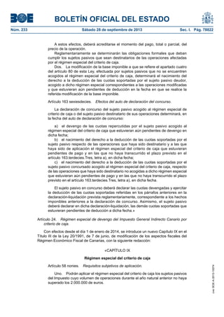 BOLETÍN OFICIAL DEL ESTADO
Núm. 233	 Sábado 28 de septiembre de 2013	 Sec. I. Pág. 78822
A estos efectos, deberá acreditarse el momento del pago, total o parcial, del
precio de la operación.
Reglamentariamente se determinarán las obligaciones formales que deban
cumplir los sujetos pasivos que sean destinatarios de las operaciones afectadas
por el régimen especial del criterio de caja.
Dos.  La modificación de la base imponible a que se refiere el apartado cuatro
del artículo 80 de esta Ley, efectuada por sujetos pasivos que no se encuentren
acogidos al régimen especial del criterio de caja, determinará el nacimiento del
derecho a la deducción de las cuotas soportadas por el sujeto pasivo deudor,
acogido a dicho régimen especial correspondientes a las operaciones modificadas
y que estuvieran aún pendientes de deducción en la fecha en que se realice la
referida modificación de la base imponible.
Artículo 163 sexiesdecies.  Efectos del auto de declaración del concurso.
La declaración de concurso del sujeto pasivo acogido al régimen especial de
criterio de caja o del sujeto pasivo destinatario de sus operaciones determinará, en
la fecha del auto de declaración de concurso:
a)  el devengo de las cuotas repercutidas por el sujeto pasivo acogido al
régimen especial del criterio de caja que estuvieran aún pendientes de devengo en
dicha fecha;
b)  el nacimiento del derecho a la deducción de las cuotas soportadas por el
sujeto pasivo respecto de las operaciones que haya sido destinatario y a las que
haya sido de aplicación el régimen especial del criterio de caja que estuvieran
pendientes de pago y en las que no haya transcurrido el plazo previsto en el
artículo 163.terdecies.Tres, letra a), en dicha fecha;
c)  el nacimiento del derecho a la deducción de las cuotas soportadas por el
sujeto pasivo concursado acogido al régimen especial del criterio de caja, respecto
de las operaciones que haya sido destinatario no acogidas a dicho régimen especial
que estuvieran aún pendientes de pago y en las que no haya transcurrido el plazo
previsto en el artículo 163.terdecies.Tres, letra a), en dicha fecha.
El sujeto pasivo en concurso deberá declarar las cuotas devengadas y ejercitar
la deducción de las cuotas soportadas referidas en los párrafos anteriores en la
declaración-liquidación prevista reglamentariamente, correspondiente a los hechos
imponibles anteriores a la declaración de concurso. Asimismo, el sujeto pasivo
deberá declarar en dicha declaración-liquidación, las demás cuotas soportadas que
estuvieran pendientes de deducción a dicha fecha.»
Artículo 24.  Régimen especial de devengo del Impuesto General Indirecto Canario por
criterio de caja.
Con efectos desde el día 1 de enero de 2014, se introduce un nuevo Capítulo IX en el
Título III de la Ley 20/1991, de 7 de junio, de modificación de los aspectos fiscales del
Régimen Económico Fiscal de Canarias, con la siguiente redacción:
«CAPÍTULO IX
Régimen especial del criterio de caja
Artículo 58 nonies.  Requisitos subjetivos de aplicación.
Uno.  Podrán aplicar el régimen especial del criterio de caja los sujetos pasivos
del Impuesto cuyo volumen de operaciones durante el año natural anterior no haya
superado los 2.000.000 de euros.
cve:BOE-A-2013-10074
 
