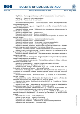 BOLETÍN OFICIAL DEL ESTADO
Núm. 233	 Sábado 28 de septiembre de 2013	 Sec. I. Pág. 78790
Capítulo VI.  Normas generales del procedimiento de concesión de autorizaciones.
Artículo 75.  Visados de estancia y residencia.
Artículo 76.  Procedimiento de autorización.
Disposición adicional primera.  Deudas de derecho público del emprendedor de
responsabilidad limitada.
Disposición adicional segunda.  Integración de ventanillas únicas en los Puntos de
Atención al Emprendedor.
Disposición adicional tercera.  Colaboración con otros sistemas electrónicos para la
constitución de sociedades.
Disposición adicional cuarta.  Permiso único.
Disposición adicional quinta.  Sectores estratégicos.
Disposición adicional sexta.  Residencia en España con periodos de ausencia del
territorio español.
Disposición adicional séptima.  Mantenimiento de los requisitos.
Disposición adicional octava.  Coste Económico.
Disposición adicional novena.  Miniempresa o empresa de estudiantes.
Disposición adicional décima.  Aranceles registrales y notariales.
Disposición adicional undécima.  Aportaciones con cargo al FONPRODE y otras en
ejecución de programas de cooperación internacional al desarrollo.
Disposición adicional duodécima.  Adaptación en los Estatutos Sociales de COFIDES.
Disposición adicional decimotercera.  Llevanza electrónica de los Registros de la
Propiedad, Mercantiles y de Bienes Muebles.
Disposición adicional decimocuarta.  Requisitos de capital aplicables a pequeñas y
medianas empresas.
Disposición adicional decimoquinta.  Régimen de transición para la desaparición de
índices o tipos de interés de referencia.
Disposición adicional decimosexta.  Actividad desarrollada en clubs y entidades
deportivas sin ánimo de lucro.
Disposición transitoria única.  Régimen transitorio en materia concursal.
Disposición derogatoria.  Derogación normativa.
Disposición final primera.  Modificación de la Ley 13/1998, de 4 de mayo, de
Ordenación del Mercado de Tabacos y Normativa Tributaria.
Disposición final segunda.  Modificación del Reglamento de Ordenación y
Supervisión de los Seguros Privados, aprobado por Real Decreto 2486/1998, de 20 de
noviembre.
Disposición final tercera.  Modificación de la Ley 58/2003, de 17 de diciembre,
General Tributaria.
Disposición final cuarta.  Modificación del Reglamento de planes y fondos de
pensiones, aprobado por Real Decreto 304/2004, de 20 de febrero.
Disposición final quinta.  Modificación de la Ley 20/2007, de 11 de julio, del Estatuto
del Trabajo Autónomo.
Disposición final sexta.  Modificación del texto refundido de la Ley de Sociedades de
Capital, aprobado por Real Decreto Legislativo 1/2010, de 2 de julio.
Disposición final séptima.  Modificación de la Ley 12/2012, de 26 de diciembre, de
medidas urgentes de liberalización del comercio y de determinados servicios.
Disposición final octava.  Modificación de la Ley 11/2013, de 26 de julio, de
medidas de apoyo al emprendedor y de estímulo del crecimiento y de la creación de
empleo.
Disposición final novena.  Título competencial.
Disposición final décima.  Habilitación normativa.
Disposición final undécima.  Seguimiento y evaluación.
Disposición final duodécima.  Modificación de disposiciones reglamentarias.
Disposición final decimotercera.  Entrada en vigor.
cve:BOE-A-2013-10074
 