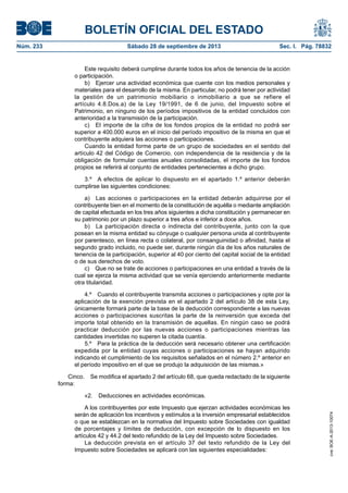 BOLETÍN OFICIAL DEL ESTADO
Núm. 233	 Sábado 28 de septiembre de 2013	 Sec. I. Pág. 78832
Este requisito deberá cumplirse durante todos los años de tenencia de la acción
o participación.
b)  Ejercer una actividad económica que cuente con los medios personales y
materiales para el desarrollo de la misma. En particular, no podrá tener por actividad
la gestión de un patrimonio mobiliario o inmobiliario a que se refiere el
artículo 4.8.Dos.a) de la Ley 19/1991, de 6 de junio, del Impuesto sobre el
Patrimonio, en ninguno de los períodos impositivos de la entidad concluidos con
anterioridad a la transmisión de la participación.
c)  El importe de la cifra de los fondos propios de la entidad no podrá ser
superior a 400.000 euros en el inicio del período impositivo de la misma en que el
contribuyente adquiera las acciones o participaciones.
Cuando la entidad forme parte de un grupo de sociedades en el sentido del
artículo 42 del Código de Comercio, con independencia de la residencia y de la
obligación de formular cuentas anuales consolidadas, el importe de los fondos
propios se referirá al conjunto de entidades pertenecientes a dicho grupo.
3.º  A efectos de aplicar lo dispuesto en el apartado 1.º anterior deberán
cumplirse las siguientes condiciones:
a)  Las acciones o participaciones en la entidad deberán adquirirse por el
contribuyente bien en el momento de la constitución de aquélla o mediante ampliación
de capital efectuada en los tres años siguientes a dicha constitución y permanecer en
su patrimonio por un plazo superior a tres años e inferior a doce años.
b)  La participación directa o indirecta del contribuyente, junto con la que
posean en la misma entidad su cónyuge o cualquier persona unida al contribuyente
por parentesco, en línea recta o colateral, por consanguinidad o afinidad, hasta el
segundo grado incluido, no puede ser, durante ningún día de los años naturales de
tenencia de la participación, superior al 40 por ciento del capital social de la entidad
o de sus derechos de voto.
c)  Que no se trate de acciones o participaciones en una entidad a través de la
cual se ejerza la misma actividad que se venía ejerciendo anteriormente mediante
otra titularidad.
4.º  Cuando el contribuyente transmita acciones o participaciones y opte por la
aplicación de la exención prevista en el apartado 2 del artículo 38 de esta Ley,
únicamente formará parte de la base de la deducción correspondiente a las nuevas
acciones o participaciones suscritas la parte de la reinversión que exceda del
importe total obtenido en la transmisión de aquellas. En ningún caso se podrá
practicar deducción por las nuevas acciones o participaciones mientras las
cantidades invertidas no superen la citada cuantía.
5.º  Para la práctica de la deducción será necesario obtener una certificación
expedida por la entidad cuyas acciones o participaciones se hayan adquirido
indicando el cumplimiento de los requisitos señalados en el número 2.º anterior en
el período impositivo en el que se produjo la adquisición de las mismas.»
Cinco.  Se modifica el apartado 2 del artículo 68, que queda redactado de la siguiente
forma:
«2.  Deducciones en actividades económicas.
A los contribuyentes por este Impuesto que ejerzan actividades económicas les
serán de aplicación los incentivos y estímulos a la inversión empresarial establecidos
o que se establezcan en la normativa del Impuesto sobre Sociedades con igualdad
de porcentajes y límites de deducción, con excepción de lo dispuesto en los
artículos 42 y 44.2 del texto refundido de la Ley del Impuesto sobre Sociedades.
La deducción prevista en el artículo 37 del texto refundido de la Ley del
Impuesto sobre Sociedades se aplicará con las siguientes especialidades:
cve:BOE-A-2013-10074
 