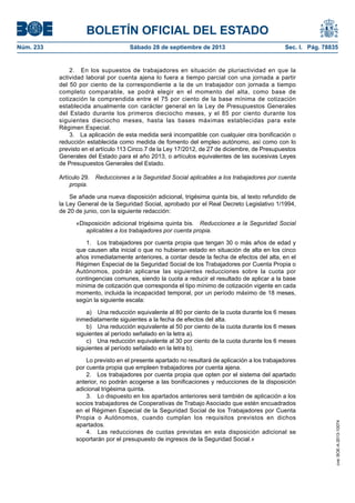 BOLETÍN OFICIAL DEL ESTADO
Núm. 233	 Sábado 28 de septiembre de 2013	 Sec. I. Pág. 78835
2.  En los supuestos de trabajadores en situación de pluriactividad en que la
actividad laboral por cuenta ajena lo fuera a tiempo parcial con una jornada a partir
del 50 por ciento de la correspondiente a la de un trabajador con jornada a tiempo
completo comparable, se podrá elegir en el momento del alta, como base de
cotización la comprendida entre el 75 por ciento de la base mínima de cotización
establecida anualmente con carácter general en la Ley de Presupuestos Generales
del Estado durante los primeros dieciocho meses, y el 85 por ciento durante los
siguientes dieciocho meses, hasta las bases máximas establecidas para este
Régimen Especial.
3.  La aplicación de esta medida será incompatible con cualquier otra bonificación o
reducción establecida como medida de fomento del empleo autónomo, así como con lo
previsto en el artículo 113 Cinco.7 de la Ley 17/2012, de 27 de diciembre, de Presupuestos
Generales del Estado para el año 2013, o artículos equivalentes de las sucesivas Leyes
de Presupuestos Generales del Estado.
Artículo 29.  Reducciones a la Seguridad Social aplicables a los trabajadores por cuenta
propia.
Se añade una nueva disposición adicional, trigésima quinta bis, al texto refundido de
la Ley General de la Seguridad Social, aprobado por el Real Decreto Legislativo 1/1994,
de 20 de junio, con la siguiente redacción:
«Disposición adicional trigésima quinta bis.  Reducciones a la Seguridad Social
aplicables a los trabajadores por cuenta propia.
1.  Los trabajadores por cuenta propia que tengan 30 o más años de edad y
que causen alta inicial o que no hubieran estado en situación de alta en los cinco
años inmediatamente anteriores, a contar desde la fecha de efectos del alta, en el
Régimen Especial de la Seguridad Social de los Trabajadores por Cuenta Propia o
Autónomos, podrán aplicarse las siguientes reducciones sobre la cuota por
contingencias comunes, siendo la cuota a reducir el resultado de aplicar a la base
mínima de cotización que corresponda el tipo mínimo de cotización vigente en cada
momento, incluida la incapacidad temporal, por un período máximo de 18 meses,
según la siguiente escala:
a)  Una reducción equivalente al 80 por ciento de la cuota durante los 6 meses
inmediatamente siguientes a la fecha de efectos del alta.
b)  Una reducción equivalente al 50 por ciento de la cuota durante los 6 meses
siguientes al período señalado en la letra a).
c)  Una reducción equivalente al 30 por ciento de la cuota durante los 6 meses
siguientes al período señalado en la letra b).
Lo previsto en el presente apartado no resultará de aplicación a los trabajadores
por cuenta propia que empleen trabajadores por cuenta ajena.
2.  Los trabajadores por cuenta propia que opten por el sistema del apartado
anterior, no podrán acogerse a las bonificaciones y reducciones de la disposición
adicional trigésima quinta.
3.  Lo dispuesto en los apartados anteriores será también de aplicación a los
socios trabajadores de Cooperativas de Trabajo Asociado que estén encuadrados
en el Régimen Especial de la Seguridad Social de los Trabajadores por Cuenta
Propia o Autónomos, cuando cumplan los requisitos previstos en dichos
apartados.
4.  Las reducciones de cuotas previstas en esta disposición adicional se
soportarán por el presupuesto de ingresos de la Seguridad Social.»
cve:BOE-A-2013-10074
 
