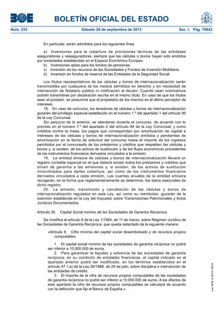 BOLETÍN OFICIAL DEL ESTADO
Núm. 233	 Sábado 28 de septiembre de 2013	 Sec. I. Pág. 78843
En particular, serán admitidos para los siguientes fines:
a)  Inversiones para la cobertura de provisiones técnicas de las entidades
aseguradoras y reaseguradoras, siempre que las cédulas o bonos hayan sido emitidos
por sociedades establecidas en el Espacio Económico Europeo.
b)  Inversiones aptas para los fondos de pensiones.
c)  Inversión de los recursos de las Sociedades y Fondos de Inversión Mobiliaria.
d)  Inversión en fondos de reserva de las Entidades de la Seguridad Social.
Los títulos representativos de las cédulas y bonos de internacionalización serán
transmisibles por cualquiera de los medios admitidos en derecho y sin necesidad de
intervención de fedatario público ni notificación al deudor. Cuando sean nominativos
podrán transmitirse por declaración escrita en el mismo título. En caso de que los títulos
sean al portador, se presumirá que el propietario de los mismos es el último perceptor de
intereses.
18.  En caso de concurso, los tenedores de cédulas y bonos de internacionalización
gozarán del privilegio especial establecido en el número 1.º del apartado 1 del artículo 90
de la Ley Concursal.
Sin perjuicio de lo anterior, se atenderán durante el concurso, de acuerdo con lo
previsto en el número 7.º del apartado 2 del artículo 84 de la Ley Concursal, y como
créditos contra la masa, los pagos que correspondan por amortización de capital e
intereses de las cédulas y bonos de internacionalización emitidos y pendientes de
amortización en la fecha de solicitud del concurso hasta el importe de los ingresos
percibidos por el concursado de los préstamos y créditos que respalden las cédulas y
bonos y, si existen, de los activos de sustitución y de los flujos económicos procedentes
de los instrumentos financieros derivados vinculados a la emisión.
19.  La entidad emisora de cédulas y bonos de internacionalización llevará un
registro contable especial en el que deberá anotar todos los préstamos y créditos que
sirven de garantía a las emisiones y, si existen, de los activos de sustitución
inmovilizados para darles cobertura, así como de los instrumentos financieros
derivados vinculados a cada emisión. Las cuentas anuales de la entidad emisora
recogerán, en la forma que reglamentariamente se determine, los datos esenciales de
dicho registro.
20.  La emisión, transmisión y cancelación de las cédulas y bonos de
internacionalización regulados en esta Ley, así como su reembolso, gozarán de la
exención establecida en la Ley del Impuesto sobre Transmisiones Patrimoniales y Actos
Jurídicos Documentados.
Artículo 35.  Capital Social mínimo de las Sociedades de Garantía Recíproca.
Se modifica el artículo 8 de la Ley 1/1994, de 11 de marzo, sobre Régimen Jurídico de
las Sociedades de Garantía Recíproca, que queda redactado de la siguiente manera:
«Artículo 8.  Cifra mínima del capital social desembolsado y de recursos propios
computables.
1.  El capital social mínimo de las sociedades de garantía recíproca no podrá
ser inferior a 10.000.000 de euros.
2.  Para garantizar la liquidez y solvencia de las sociedades de garantía
recíproca, en su condición de entidades financieras, el capital indicado en el
apartado anterior podrá ser modificado, en los términos establecidos en el
artículo 47.1,a) de la Ley 26/1988, de 29 de julio, sobre disciplina e intervención de
las entidades de crédito.
3.  El importe de la cifra de recursos propios computables de las sociedades
de garantía recíproca no podrá ser inferior a 15.000.000 de euros. A los efectos de
este apartado la cifra de recursos propios computables se calculará de acuerdo
con la definición que fije el Banco de España.»
cve:BOE-A-2013-10074
 