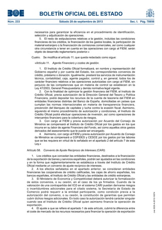 BOLETÍN OFICIAL DEL ESTADO
Núm. 233	 Sábado 28 de septiembre de 2013	 Sec. I. Pág. 78856
necesarios para garantizar la eficiencia en el procedimiento de identificación,
selección y adjudicación de operaciones.
5.  El resto de estipulaciones relativas a la gestión, incluidas las condiciones
financieras de los créditos, la financiación de los gastos locales, la participación de
material extranjero o la financiación de comisiones comerciales, así como cualquier
otra circunstancia a tener en cuenta en las operaciones con cargo al FIEM, serán
objeto de desarrollo reglamentario posterior.»
Cuatro.  Se modifica el artículo 11, que queda redactado como sigue:
«Artículo 11.  Agente Financiero y costes de gestión.
1.  El Instituto de Crédito Oficial formalizará, en nombre y representación del
Gobierno español y por cuenta del Estado, los correspondientes convenios de
crédito, préstamo o donación. Igualmente, prestará los servicios de instrumentación
técnica, contabilidad, caja, agente pagador, control y, en general, todos los de
carácter financiero relativos a las operaciones autorizadas con cargo al FIEM, sin
perjuicio de las competencias que en materia de control se establecen en la
Ley 47/2003, General Presupuestaria y demás normativa legal vigente.
2.  Con la finalidad de optimizar la gestión financiera del FIEM, el Instituto de
Crédito Oficial, previa autorización de la Dirección General del Tesoro y Política
Financiera, podrá depositar los recursos de la cuenta de tesorería del FIEM en
entidades financieras distintas del Banco de España, domiciliadas en países que
cumplan las normas internacionales en materia de transparencia financiera,
prevención del blanqueo de capitales y lucha contra la evasión fiscal. Asimismo,
siguiendo el mismo procedimiento de autorización y condiciones, el Instituto de
Crédito Oficial podrá efectuar operaciones de inversión, así como operaciones de
intercambio financiero para la cobertura de riesgos.
3.  Con cargo al FIEM y previa autorización por Acuerdo del Consejo de
Ministros se compensará al Instituto de Crédito Oficial por los gastos en los que
incurra en su labor de agente Financiero del Fondo, así como aquellos otros gastos
derivados del asesoramiento que le pueda ser encargado.
4.  Asimismo, con cargo al FIEM y previa autorización por Acuerdo de Consejo
de Ministros se compensará a COFIDES y CESCE por los gastos por las labores
que se les requiera en virtud de lo señalado en el apartado 2 del artículo 7 de esta
Ley.»
Artículo 58.  Convenio de Ajuste Recíproco de Intereses (CARI).
1.  Los créditos que concedan las entidades financieras, destinados a la financiación
de la exportación de bienes y servicios españoles, podrán ser ajustados en las condiciones
y en la forma que reglamentariamente se establezca a través del Instituto de Crédito
Oficial mediante un convenio de ajuste recíproco de intereses.
2.  A los efectos señalados en el apartado anterior, se consideran entidades
financieras las cooperativas de crédito calificadas, las cajas de ahorro españolas, los
bancos españoles, el Instituto de Crédito Oficial y las entidades de crédito extranjeras.
3.  El Ministerio de Economía y Competitividad deberá autorizar la formalización
de estos convenios, o su cesión, en el caso de los ya firmados. Cuando de la
valoración de una contrapartida del ICO en el sistema CARI puedan derivarse riesgos
o incertidumbres adicionales para el citado sistema, la Secretaría de Estado de
Comercio podrá requerir a la entidad participante, como condición previa a la
autorización del convenio, o su cesión, la constitución de garantías que permitan
cubrir dichos riesgos adicionales. En todo caso la autorización tendrá carácter singular
cuando sea el Instituto de Crédito Oficial quien asimismo financie la operación de
exportación.
4.  El ajuste a que se refiere el apartado 1 de este artículo, cubrirá la diferencia entre
el coste de mercado de los recursos necesarios para financiar la operación de exportación
cve:BOE-A-2013-10074
 