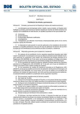 BOLETÍN OFICIAL DEL ESTADO
Núm. 233	 Sábado 28 de septiembre de 2013	 Sec. I. Pág. 78858
Sección 2.ª   Movilidad internacional
CAPÍTULO I
Facilitación de entrada y permanencia
Artículo 61.  Entrada y permanencia en España por razones de interés económico.
1.  Los extranjeros que se propongan entrar o residir, o que ya residan, en España verán
facilitada su entrada y permanencia en territorio español por razones de interés económico de
acuerdo con lo establecido en esta Sección, en aquellos supuestos en los que acrediten ser:
a) Inversores.
b) Emprendedores.
c)  Profesionales altamente cualificados.
d) Investigadores.
e)  Trabajadores que efectúen movimientos intraempresariales dentro de la misma
empresa o grupo de empresas.
2.  Lo dispuesto en esta sección no será de aplicación a los ciudadanos de la Unión
Europea y a aquellos extranjeros a los que les sea de aplicación el derecho de la Unión
Europea por ser beneficiarios de los derechos de libre circulación y residencia.
Artículo 62.  Requisitos generales para la estancia o residencia.
1.  Sin perjuicio de la acreditación de los requisitos específicos previstos para cada
visado o autorización, los extranjeros a los que se refiere la presente sección deberán reunir,
para estancias no superiores a tres meses, las condiciones de entrada previstas en el
Reglamento (CE) 562/2006, de 15 de marzo, por el que se establece un Código comunitario
de normas para el cruce de personas por las fronteras (Código de Fronteras Schengen).
2.  En los supuestos de visados de estancia, deberán acreditar además los requisitos
previstos en el Reglamento (CE) 810/2009, de 13 de julio, por el que se establece un
Código comunitario sobre visados (Código de visados).
3.  En los supuestos de visados de residencia previstos en el Reglamento (UE)
265/2010, por el que se modifica el Convenio de aplicación del Acuerdo de Schengen y el
Reglamento (CE) 562/2006, de 15 de marzo, por lo que se refiere a la circulación de
personas con visados de larga duración, así como para las autorizaciones de residencia,
el solicitante deberá acreditar el cumplimiento de los siguientes requisitos:
a)  No encontrarse irregularmente en territorio español.
b)  Ser mayor de 18 años.
c)  Carecer de antecedentes penales en España y en los países donde haya residido
durante los últimos cinco años, por delitos previstos en el ordenamiento jurídico español.
d)  No figurar como rechazable en el espacio territorial de países con los que España
tenga firmado un convenio en tal sentido.
e)  Contar con un seguro público o un seguro privado de enfermedad concertado con
una Entidad aseguradora autorizada para operar en España.
f)  Contar con recursos económicos suficientes para sí y para los miembros de su
familia durante su periodo de residencia en España.
g)  Abonar la tasa por tramitación de la autorización o visado.
4.  El cónyuge y los hijos menores de 18 años, o mayores de edad que no sean
objetivamente capaces de proveer sus propias necesidades debido a su estado de salud,
que se reúnan o acompañen a los extranjeros enumerados en el apartado 1 del
artículo 61, podrán solicitar, conjunta y simultánea o sucesivamente, la autorización y, en
su caso, el visado. Para ello, deberá quedar acreditado el cumplimiento de los requisitos
previstos en el apartado anterior.
cve:BOE-A-2013-10074
 