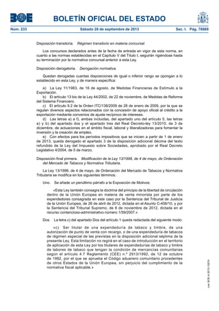 BOLETÍN OFICIAL DEL ESTADO
Núm. 233	 Sábado 28 de septiembre de 2013	 Sec. I. Pág. 78869
Disposición transitoria.  Régimen transitorio en materia concursal.
Los concursos declarados antes de la fecha de entrada en vigor de esta norma, en
cuanto a las normas establecidas en el Capítulo V del Título I, seguirán rigiéndose hasta
su terminación por la normativa concursal anterior a esta Ley.
Disposición derogatoria.  Derogación normativa.
Quedan derogadas cuantas disposiciones de igual o inferior rango se opongan a lo
establecido en esta Ley, y de manera específica:
a)  La Ley 11/1983, de 16 de agosto, de Medidas Financieras de Estímulo a la
Exportación.
b)  El artículo 13 bis de la Ley 44/2002, de 22 de noviembre, de Medidas de Reforma
del Sistema Financiero.
c)  El artículo 9.2 de la Orden ITC/138/2009 de 28 de enero de 2009, por la que se
regulan diversos aspectos relacionados con la concesión de apoyo oficial al crédito a la
exportación mediante convenios de ajuste recíproco de intereses.
d)  Las letras a) a f), ambas incluidas, del apartado uno del artículo 5, las letras
a) y b) del apartado dos y el apartado tres del Real Decreto-ley 13/2010, de 3 de
diciembre, de actuaciones en el ámbito fiscal, laboral y liberalizadoras para fomentar la
inversión y la creación de empleo.
e)  Con efectos para los períodos impositivos que se inicien a partir de 1 de enero
de 2013, queda derogado el apartado 3 de la disposición adicional décima del texto
refundido de la Ley del Impuesto sobre Sociedades, aprobado por el Real Decreto
Legislativo 4/2004, de 5 de marzo.
Disposición final primera.  Modificación de la Ley 13/1998, de 4 de mayo, de Ordenación
del Mercado de Tabacos y Normativa Tributaria.
La Ley 13/1998, de 4 de mayo, de Ordenación del Mercado de Tabacos y Normativa
Tributaria se modifica en los siguientes términos:
Uno.  Se añade un penúltimo párrafo a la Exposición de Motivos:
«Esta Ley también consagra la doctrina del principio de la libertad de circulación
dentro de la Unión Europea en materia de venta minorista por parte de los
expendedores consagrada en este caso por la Sentencia del Tribunal de Justicia
de la Unión Europea, de 26 de abril de 2012, dictada en el Asunto C-456/10, y por
la Sentencia del Tribunal Supremo, de 8 de noviembre de 2012, dictada en el
recurso contencioso-administrativo número 1/59/2007.»
Dos.  La letra c) del apartado Dos del artículo 1 queda redactada del siguiente modo:
«c)  Ser titular de una expendeduría de tabaco y timbre, de una
autorización de punto de venta con recargo, o de una expendeduría de tabacos
de régimen especial de las previstas en la disposición adicional séptima de la
presente Ley. Esta limitación no regirá en el caso de introducción en el territorio
de aplicación de esta Ley por los titulares de expendedurías de tabaco y timbre
de labores de tabaco que tengan la condición de mercancías comunitarias
según el artículo 4.7 Reglamento (CEE) n.º 2913/1992, de 12 de octubre
de 1992, por el que se aprueba el Código aduanero comunitario procedentes
de otros Estados de la Unión Europea, sin perjuicio del cumplimiento de la
normativa fiscal aplicable.»
cve:BOE-A-2013-10074
 