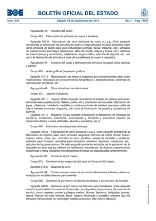 BOLETÍN OFICIAL DEL ESTADO
Núm. 233	 Sábado 28 de septiembre de 2013	 Sec. I. Pág. 78877
Agrupación 44.  Industria del cuero.
Grupo 442.  Fabricación de artículos de cuero y similares.
Epígrafe 442.9.  Fabricación de otros artículos de cuero n.c.o.p. [Este epígrafe
comprende la fabricación de artículos de cuero no especificados en otros epígrafes, tales
como artículos de cuero para usos industriales (correas, tacos, tiratacos, etc.); artículos
de guarnicionería (correajes, albardones, sillas de montar, látigos y fustas, etc.); artículos
de botería (botas y corambres), talabartería, equipo militar, artículos de deporte, etc.; así
como la fabricación de artículos a base de sucedáneos de cuero y repujado].
Agrupación 47.  Industria del papel y fabricación de artículos de papel; artes gráficas
y edición.
Grupo 474.  Artes gráficas (impresión gráfica).
Epígrafe 474.3.  Reproducción de textos o imágenes por procedimientos tales como
multicopistas, fotocopias por procedimientos fotográficos y electroestáticos, sistemas de
reproducción de planos, etc.
Agrupación 49.  Otras industrias manufactureras.
Grupo 491.  Joyería y bisutería.
Epígrafe 491.1.  Joyería. [Este epígrafe comprende el trabajo de piedras preciosas,
semipreciosas y perlas (corte, tallado, pulido, etc.); acuñación de monedas; fabricación de
joyas, orfebrería, cubertería, medallas y condecoraciones de metales preciosos, plata de
Ley o metales comunes chapados, así como la fabricación de piezas y accesorios de
joyería].
Epígrafe 491.2.  Bisutería. [(Este epígrafe comprende la fabricación de artículos de
bisutería, emblemas, distintivos, escarapelas y similares y pequeños objetos de
decoración (flores y frutos artificiales, plumas y penachos, etc.)].
Grupo 495.  Industrias manufactureras diversas.
Epígrafe 495.9.  Fabricación de otros artículos n.c.o.p. (Este epígrafe comprende la
fabricación de objetos, tales como artículos religiosos; artículos de marfil, ámbar, hueso,
cuerno, nácar, coral, etc.; artículos en cera, parafina, pastas de modelar y similares;
artículos para fumador; pantallas para lámparas; estatuas, figurines, maniquíes, etc.;
artículos de lujo para adorno. De este epígrafe quedarán excluidos de la aplicación de lo
dispuesto en esta Ley los talleres de taxidermia, naturalistas, de disecar, preparaciones
anatómicas y otras industrias manufactureras diversas no especificadas anteriormente).
Agrupación 61.  Comercio al por mayor.
Grupo 615.  Comercio al por mayor de artículos de Consumo Duradero.
Epígrafe 615.6.  Galerías de arte.
Agrupación 64.  Comercio al por menor de productos alimenticios, bebidas y tabacos,
realizado en establecimientos permanentes.
Grupo 646.  Comercio al por menor de labores de tabaco y de artículos de fumador.
Epígrafe 646.8.  Comercio al por menor de artículos para fumadores. [Este epígrafe
autoriza para realizar el comercio al menudeo, en pequeñas proporciones, de material de
escribir, como carpetas, sobres y pliegos sueltos, plumas, lapiceros, bolígrafos, gomas,
lacres, frascos de tinta, libretas, blocs, naipes, estampas y postales, siempre que los
artículos mencionados no contengan metales preciosos. (No incluye tabaco)].
cve:BOE-A-2013-10074
 