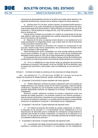 BOLETÍN OFICIAL DEL ESTADO
Sábado 21 de diciembre de 2013	

Sec. I. Pág. 103157

contractual de desempleados inscritos en la oficina de empleo darán derecho a las
siguientes bonificaciones, siempre que se refieran a alguno de estos colectivos:
a)  Jóvenes entre 16 y 30 años, ambos inclusive, la empresa tendrá derecho a
una bonificación en la cuota empresarial a la Seguridad Social durante tres años,
cuya cuantía será de 83,33 euros/mes (1.000 euros/año) en el primer año; de 91,67
euros/mes (1.100 euros/año) en el segundo año, y de 100 euros/mes (1.200 euros/
año) en el tercer año.
Cuando estos contratos se concierten con mujeres en ocupaciones en las que
este colectivo esté menos representado las cuantías anteriores se incrementarán
en 8,33 euros/mes (100 euros/año).
b)  Mayores de 45 años, la empresa tendrá derecho a una bonificación en la
cuota empresarial a la Seguridad Social, cuya cuantía será de 108,33 euros/mes
(1.300 euros/año) durante tres años.
Cuando estos contratos se concierten con mujeres en ocupaciones en las
que este colectivo esté menos representado, las bonificaciones indicadas serán
de 125 euros/mes (1.500 euros/año).
Estas bonificaciones serán compatibles con otras ayudas públicas previstas
con la misma finalidad, sin que en ningún caso la suma de las bonificaciones
aplicables pueda superar el 100% de la cuota empresarial a la Seguridad Social.
En el supuesto de que el contrato se celebre a tiempo parcial, las bonificaciones
se disfrutarán de modo proporcional a la jornada de trabajo pactada en el contrato.»
«9.  En lo no establecido en este artículo serán de aplicación las previsiones
contenidas en la sección I del capítulo I de la Ley 43/2006, de 29 de diciembre, para
la mejora del crecimiento y del empleo, salvo lo establecido en sus artículos 2.7
y 6.2.»
Artículo 3.  Contratos de trabajo en prácticas por las empresas de trabajo temporal.
Uno.  Los artículos 6.2, 7.1 y 10.2 de la Ley 14/1994, de 1 de junio, por la que se
regulan las empresas de trabajo temporal, quedan modificados como sigue:
1.  El apartado 2 del artículo 6 queda redactado del modo siguiente:
«2.  Podrán celebrarse contratos de puesta a disposición entre una empresa de
trabajo temporal y una empresa usuaria en los mismos supuestos y bajo las mismas
condiciones y requisitos en que la empresa usuaria podría celebrar un contrato de
duración determinada conforme a lo dispuesto en el artículo 15 del Estatuto de los
Trabajadores.
Asimismo, podrán celebrarse contratos de puesta a disposición entre una
empresa de trabajo temporal y una empresa usuaria en los mismos supuestos y
bajo las mismas condiciones y requisitos en que la empresa usuaria podría celebrar
un contrato de trabajo en prácticas o un contrato para la formación y el aprendizaje
conforme a lo dispuesto en el artículo 11 del Estatuto de los Trabajadores.»
2.  El apartado 1 del artículo 7 queda redactado del siguiente modo:
«1.  En materia de duración del contrato de puesta a disposición, se estará a
lo dispuesto en los artículos 11 y 15 del Estatuto de los Trabajadores y en sus
disposiciones de desarrollo para la modalidad de contratación correspondiente al
supuesto del contrato de puesta a disposición, sin perjuicio de lo dispuesto en el
artículo 12.3 de esta ley en cuanto a los eventuales períodos de formación previos
a la prestación efectiva de servicios.»
3.  El apartado 2 del artículo 10 queda redactado del siguiente modo:
«2.  Las empresas de trabajo temporal podrán celebrar contratos de trabajo en
prácticas y contratos para la formación y el aprendizaje con los trabajadores

cve: BOE-A-2013-13426

Núm. 305	

 