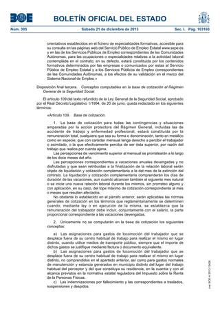 BOLETÍN OFICIAL DEL ESTADO
Sábado 21 de diciembre de 2013	

Sec. I. Pág. 103160

orientativos establecidos en el fichero de especialidades formativas, accesible para
su consulta en las páginas web del Servicio Público de Empleo Estatal www.sepe.es
y en las de los Servicios Públicos de Empleo correspondientes de las Comunidades
Autónomas, para las ocupaciones o especialidades relativas a la actividad laboral
contemplada en el contrato; en su defecto, estará constituida por los contenidos
formativos determinados por las empresas o comunicados por estas al Servicio
Público de Empleo Estatal y a los Servicios Públicos de Empleo correspondientes
de las Comunidades Autónomas, a los efectos de su validación en el marco del
Sistema Nacional de Empleo.»
Disposición final tercera.  Conceptos computables en la base de cotización al Régimen
General de la Seguridad Social.
El artículo 109 del texto refundido de la Ley General de la Seguridad Social, aprobado
por el Real Decreto Legislativo 1/1994, de 20 de junio, queda redactado en los siguientes
términos:
«Artículo 109.  Base de cotización.
1.  La base de cotización para todas las contingencias y situaciones
amparadas por la acción protectora del Régimen General, incluidas las de
accidente de trabajo y enfermedad profesional, estará constituida por la
remuneración total, cualquiera que sea su forma o denominación, tanto en metálico
como en especie, que con carácter mensual tenga derecho a percibir el trabajador
o asimilado, o la que efectivamente perciba de ser ésta superior, por razón del
trabajo que realice por cuenta ajena.
Las percepciones de vencimiento superior al mensual se prorratearán a lo largo
de los doce meses del año.
Las percepciones correspondientes a vacaciones anuales devengadas y no
disfrutadas y que sean retribuidas a la finalización de la relación laboral serán
objeto de liquidación y cotización complementaria a la del mes de la extinción del
contrato. La liquidación y cotización complementaria comprenderán los días de
duración de las vacaciones, aun cuando alcancen también el siguiente mes natural
o se inicie una nueva relación laboral durante los mismos, sin prorrateo alguno y
con aplicación, en su caso, del tope máximo de cotización correspondiente al mes
o meses que resulten afectados.
No obstante lo establecido en el párrafo anterior, serán aplicables las normas
generales de cotización en los términos que reglamentariamente se determinen
cuando, mediante ley o en ejecución de la misma, se establezca que la
remuneración del trabajador debe incluir, conjuntamente con el salario, la parte
proporcional correspondiente a las vacaciones devengadas.
2.  Únicamente no se computarán en la base de cotización los siguientes
conceptos:
a)  Las asignaciones para gastos de locomoción del trabajador que se
desplace fuera de su centro habitual de trabajo para realizar el mismo en lugar
distinto, cuando utilice medios de transporte público, siempre que el importe de
dichos gastos se justifique mediante factura o documento equivalente.
b)  Las asignaciones para gastos de locomoción del trabajador que se
desplace fuera de su centro habitual de trabajo para realizar el mismo en lugar
distinto, no comprendidos en el apartado anterior, así como para gastos normales
de manutención y estancia generados en municipio distinto del lugar del trabajo
habitual del perceptor y del que constituya su residencia, en la cuantía y con el
alcance previstos en la normativa estatal reguladora del Impuesto sobre la Renta
de la Personas Físicas.
c)  Las indemnizaciones por fallecimiento y las correspondientes a traslados,
suspensiones y despidos.

cve: BOE-A-2013-13426

Núm. 305	

 
